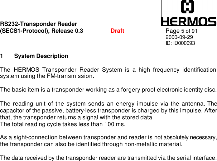 RS232-Transponder Reader   (SECS1-Protocol), Release 0.3  Draft Page 5 of 91 2000-09-29 ID: ID000093  1 System Description  The HERMOS Transponder Reader System is a high frequency identification system using the FM-transmission.  The basic item is a transponder working as a forgery-proof electronic identity disc.   The reading unit of the system sends an energy impulse via the antenna. The capacitor of the passive, battery-less transponder is charged by this impulse. After that, the transponder returns a signal with the stored data. The total reading cycle takes less than 100 ms.  As a sight-connection between transponder and reader is not absolutely necessary, the transponder can also be identified through non-metallic material.  The data received by the transponder reader are transmitted via the serial interface.  
