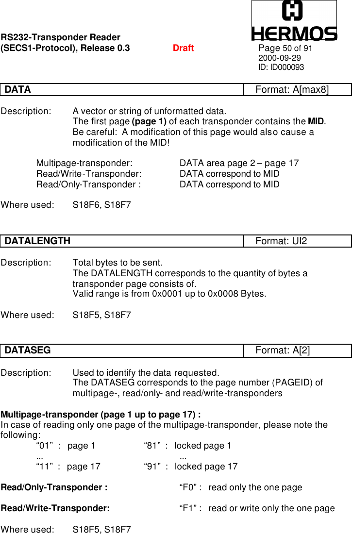 RS232-Transponder Reader   (SECS1-Protocol), Release 0.3  Draft Page 50 of 91 2000-09-29 ID: ID000093  DATA Format: A[max8]  Description: A vector or string of unformatted data.     The first page (page 1) of each transponder contains the MID.     Be careful:  A modification of this page would also cause a           modification of the MID!  Multipage-transponder:     DATA area page 2 – page 17  Read/Write-Transponder:   DATA correspond to MID Read/Only-Transponder :    DATA correspond to MID  Where used: S18F6, S18F7   DATALENGTH Format: UI2  Description: Total bytes to be sent.     The DATALENGTH corresponds to the quantity of bytes a      transponder page consists of.     Valid range is from 0x0001 up to 0x0008 Bytes.  Where used: S18F5, S18F7   DATASEG Format: A[2]  Description: Used to identify the data requested.     The DATASEG corresponds to the page number (PAGEID) of      multipage-, read/only- and read/write-transponders  Multipage-transponder (page 1 up to page 17) : In case of reading only one page of the multipage-transponder, please note the following: “01”  :   page 1     “81”  :   locked page 1 ...    ... “11”  :   page 17    “91”  :   locked page 17  Read/Only-Transponder :     “F0” :   read only the one page  Read/Write-Transponder:     “F1” :   read or write only the one page  Where used: S18F5, S18F7 