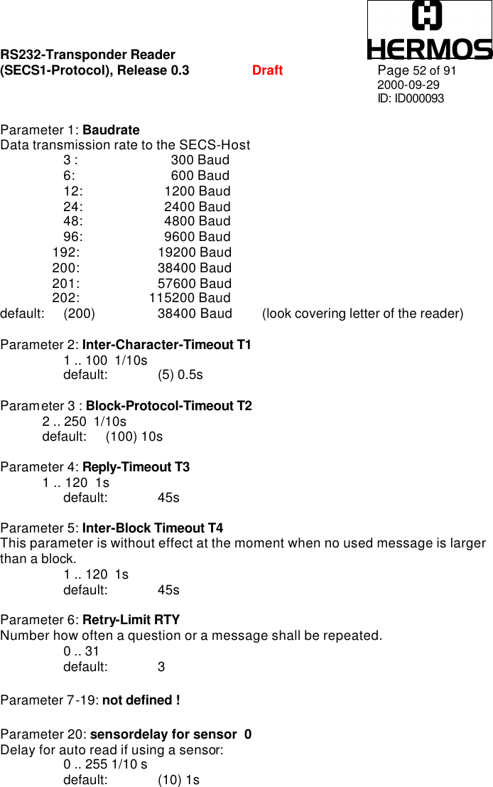 RS232-Transponder Reader   (SECS1-Protocol), Release 0.3  Draft Page 52 of 91 2000-09-29 ID: ID000093     Parameter 1: Baudrate   Data transmission rate to the SECS-Host  3 :        300 Baud  6:        600 Baud  12:      1200 Baud  24:       2400 Baud  48:      4800 Baud 96:      9600 Baud    192:    19200 Baud    200:    38400 Baud    201:    57600 Baud    202:              115200 Baud default: (200)     38400 Baud  (look covering letter of the reader)  Parameter 2: Inter-Character-Timeout T1    1 .. 100  1/10s  default: (5) 0.5s    Parameter 3 : Block-Protocol-Timeout T2   2 .. 250  1/10s default: (100) 10s  Parameter 4: Reply-Timeout T3   1 .. 120  1s   default: 45s  Parameter 5: Inter-Block Timeout T4   This parameter is without effect at the moment when no used message is larger than a block.   1 .. 120  1s  default: 45s  Parameter 6: Retry-Limit RTY   Number how often a question or a message shall be repeated.  0 .. 31  default:  3  Parameter 7-19: not defined !  Parameter 20: sensordelay for sensor  0  Delay for auto read if using a sensor:  0 .. 255 1/10 s  default: (10) 1s 