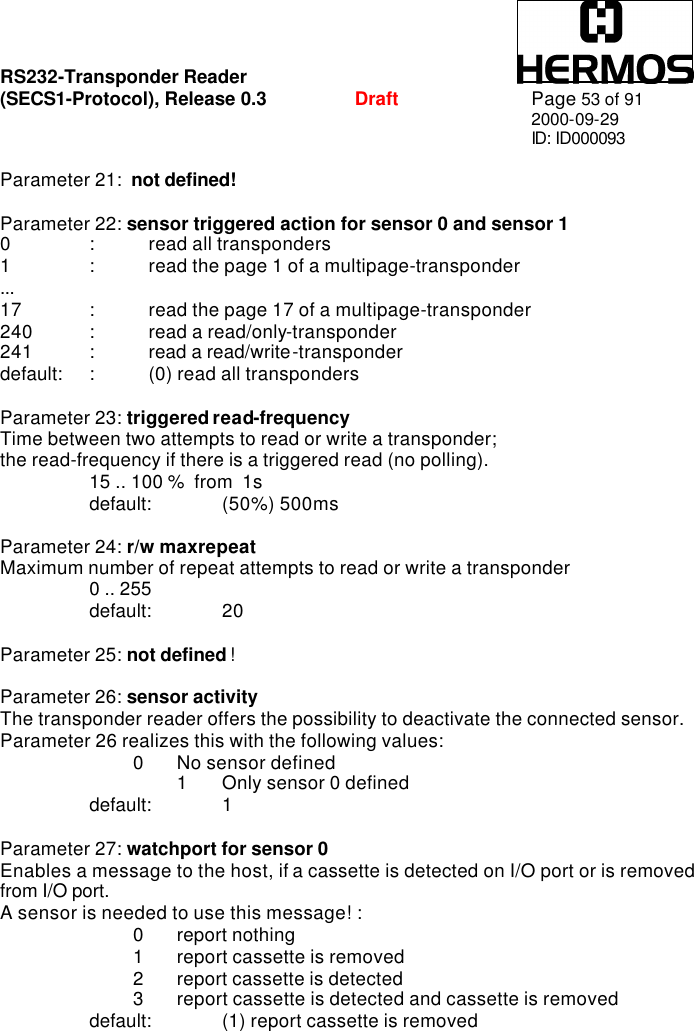 RS232-Transponder Reader   (SECS1-Protocol), Release 0.3  Draft Page 53 of 91 2000-09-29 ID: ID000093  Parameter 21:  not defined!  Parameter 22: sensor triggered action for sensor 0 and sensor 1    0 : read all transponders 1 : read the page 1 of a multipage-transponder ... 17 : read the page 17 of a multipage-transponder 240 : read a read/only-transponder 241 : read a read/write-transponder  default: : (0) read all transponders  Parameter 23: triggered read-frequency    Time between two attempts to read or write a transponder; the read-frequency if there is a triggered read (no polling).  15 .. 100 %  from  1s  default: (50%) 500ms  Parameter 24: r/w maxrepeat  Maximum number of repeat attempts to read or write a transponder  0 .. 255    default: 20  Parameter 25: not defined !  Parameter 26: sensor activity The transponder reader offers the possibility to deactivate the connected sensor.  Parameter 26 realizes this with the following values:     0 No sensor defined  1 Only sensor 0 defined  default: 1  Parameter 27: watchport for sensor 0   Enables a message to the host, if a cassette is detected on I/O port or is removed from I/O port.  A sensor is needed to use this message! :     0 report nothing     1 report cassette is removed     2 report cassette is detected     3 report cassette is detected and cassette is removed  default: (1) report cassette is removed 