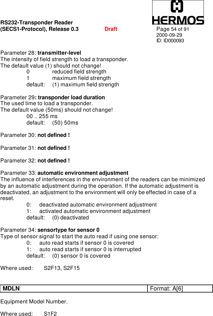 RS232-Transponder Reader   (SECS1-Protocol), Release 0.3  Draft Page 54 of 91 2000-09-29 ID: ID000093  Parameter 28: transmitter-level The intensity of field strength to load a transponder. The default value (1) should not change!  0    reduced field strength  1    maximum field strength  default: (1) maximum field strength  Parameter 29: transponder load duration   The used time to load a transponder.  The default value (50ms) should not change!  00 .. 255 ms  default:  (50) 50ms  Parameter 30: not defined !  Parameter 31: not defined !  Parameter 32: not defined !  Parameter 33: automatic environment adjustment  The influence of interferences in the environment of the readers can be minimized by an automatic adjustment during the operation. If the automatic adjustment is deactivated, an adjustment to the environment will only be effected in case of a reset.  0: deactivated automatic environment adjustment  1: activated automatic environment adjustment  default: (0) deactivated  Parameter 34: sensortype for sensor 0 Type of sensor signal to start the auto read if using one sensor:  0: auto read starts if sensor 0 is covered  1: auto read starts if sensor 0 is interrupted    default:  (0) sensor 0 is covered   Where used: S2F13, S2F15   MDLN Format: A[6]  Equipment Model Number.  Where used: S1F2  