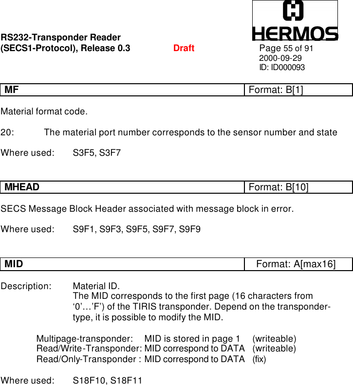 RS232-Transponder Reader   (SECS1-Protocol), Release 0.3  Draft Page 55 of 91 2000-09-29 ID: ID000093  MF Format: B[1]  Material format code.  20: The material port number corresponds to the sensor number and state  Where used: S3F5, S3F7   MHEAD Format: B[10]  SECS Message Block Header associated with message block in error.  Where used: S9F1, S9F3, S9F5, S9F7, S9F9   MID Format: A[max16]  Description: Material ID.     The MID corresponds to the first page (16 characters from      ‘0’…’F’) of the TIRIS transponder. Depend on the transponder-     type, it is possible to modify the MID.  Multipage-transponder:  MID is stored in page 1  (writeable) Read/Write-Transponder: MID correspond to DATA  (writeable) Read/Only-Transponder :  MID correspond to DATA  (fix)  Where used: S18F10, S18F11  