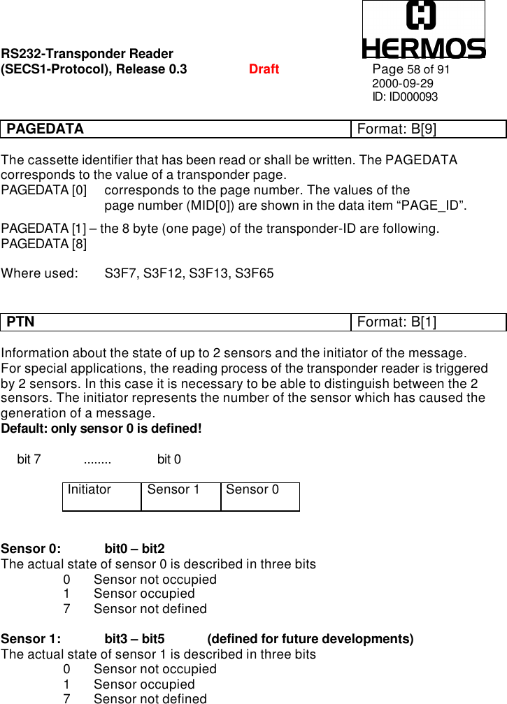 RS232-Transponder Reader   (SECS1-Protocol), Release 0.3  Draft Page 58 of 91 2000-09-29 ID: ID000093  PAGEDATA Format: B[9]   The cassette identifier that has been read or shall be written. The PAGEDATA corresponds to the value of a transponder page.  PAGEDATA [0] corresponds to the page number. The values of the      page number (MID[0]) are shown in the data item “PAGE_ID”.   PAGEDATA [1] – the 8 byte (one page) of the transponder-ID are following. PAGEDATA [8]     Where used: S3F7, S3F12, S3F13, S3F65   PTN Format: B[1]   Information about the state of up to 2 sensors and the initiator of the message.  For special applications, the reading process of the transponder reader is triggered by 2 sensors. In this case it is necessary to be able to distinguish between the 2 sensors. The initiator represents the number of the sensor which has caused the generation of a message. Default: only sensor 0 is defined!       bit 7             ........              bit 0  Initiator Sensor 1 Sensor 0   Sensor 0:   bit0 – bit2 The actual state of sensor 0 is described in three bits  0 Sensor not occupied  1 Sensor occupied  7 Sensor not defined  Sensor 1:   bit3 – bit5 (defined for future developments) The actual state of sensor 1 is described in three bits  0 Sensor not occupied  1 Sensor occupied 7 Sensor not defined 