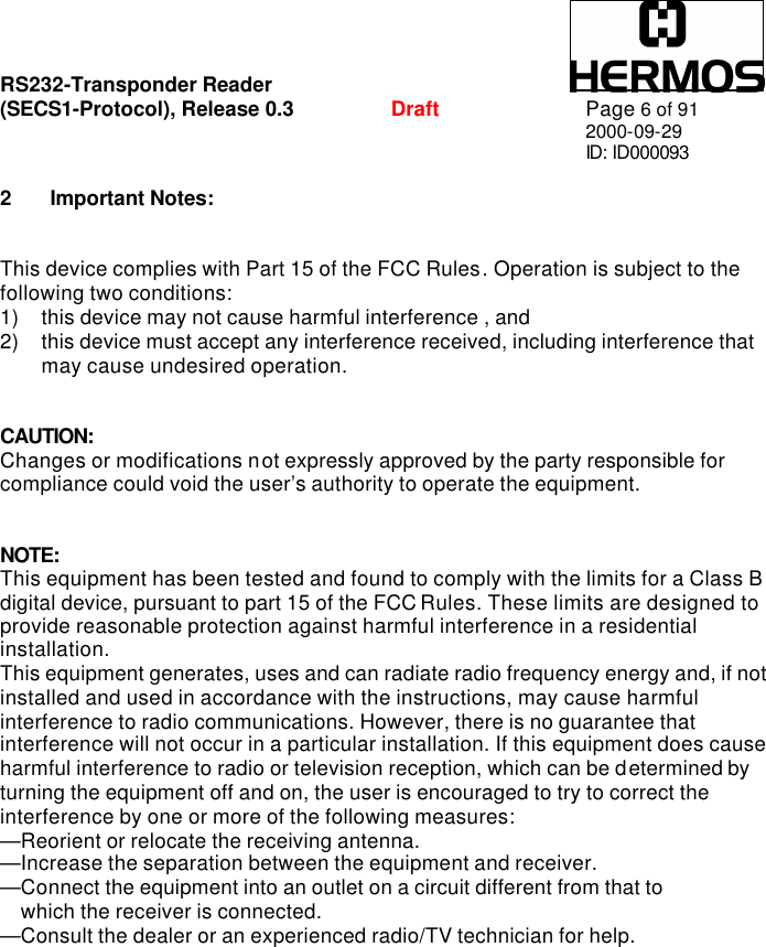 RS232-Transponder Reader   (SECS1-Protocol), Release 0.3  Draft Page 6 of 91 2000-09-29 ID: ID000093  2 Important Notes:   This device complies with Part 15 of the FCC Rules. Operation is subject to the following two conditions: 1) this device may not cause harmful interference , and 2) this device must accept any interference received, including interference that may cause undesired operation.   CAUTION: Changes or modifications not expressly approved by the party responsible for compliance could void the user’s authority to operate the equipment.   NOTE: This equipment has been tested and found to comply with the limits for a Class B digital device, pursuant to part 15 of the FCC Rules. These limits are designed to provide reasonable protection against harmful interference in a residential installation. This equipment generates, uses and can radiate radio frequency energy and, if not installed and used in accordance with the instructions, may cause harmful interference to radio communications. However, there is no guarantee that interference will not occur in a particular installation. If this equipment does cause harmful interference to radio or television reception, which can be determined by turning the equipment off and on, the user is encouraged to try to correct the interference by one or more of the following measures: —Reorient or relocate the receiving antenna. —Increase the separation between the equipment and receiver. —Connect the equipment into an outlet on a circuit different from that to     which the receiver is connected. —Consult the dealer or an experienced radio/TV technician for help. 