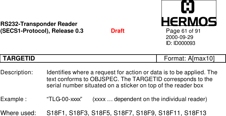 RS232-Transponder Reader   (SECS1-Protocol), Release 0.3  Draft Page 61 of 91 2000-09-29 ID: ID000093  TARGETID Format: A[max10]  Description: Identifies where a request for action or data is to be applied. The      text conforms to OBJSPEC. The TARGETID corresponds to the      serial number situated on a sticker on top of the reader box  Example :   “TLG-00-xxxx” (xxxx … dependent on the individual reader)  Where used: S18F1, S18F3, S18F5, S18F7, S18F9, S18F11, S18F13     