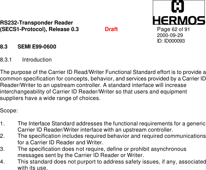 RS232-Transponder Reader   (SECS1-Protocol), Release 0.3  Draft Page 62 of 91 2000-09-29 ID: ID000093 8.3 SEMI E99-0600  8.3.1 Introduction  The purpose of the Carrier ID Read/Writer Functional Standard effort is to provide a common specification for concepts, behavior, and services provided by a Carrier ID Reader/Writer to an upstream controller. A standard interface will increase interchangeability of Carrier ID Reader/Writer so that users and equipment suppliers have a wide range of choices.  Scope:  1. The Interface Standard addresses the functional requirements for a generic Carrier ID Reader/Writer interface with an upstream controller. 2. The specification includes required behavior and required communications for a Carrier ID Reader and Writer. 3. The specification does not require, define or prohibit asynchronous messages sent by the Carrier ID Reader or Writer. 4. This standard does not purport to address safety issues, if any, associated with its use. 