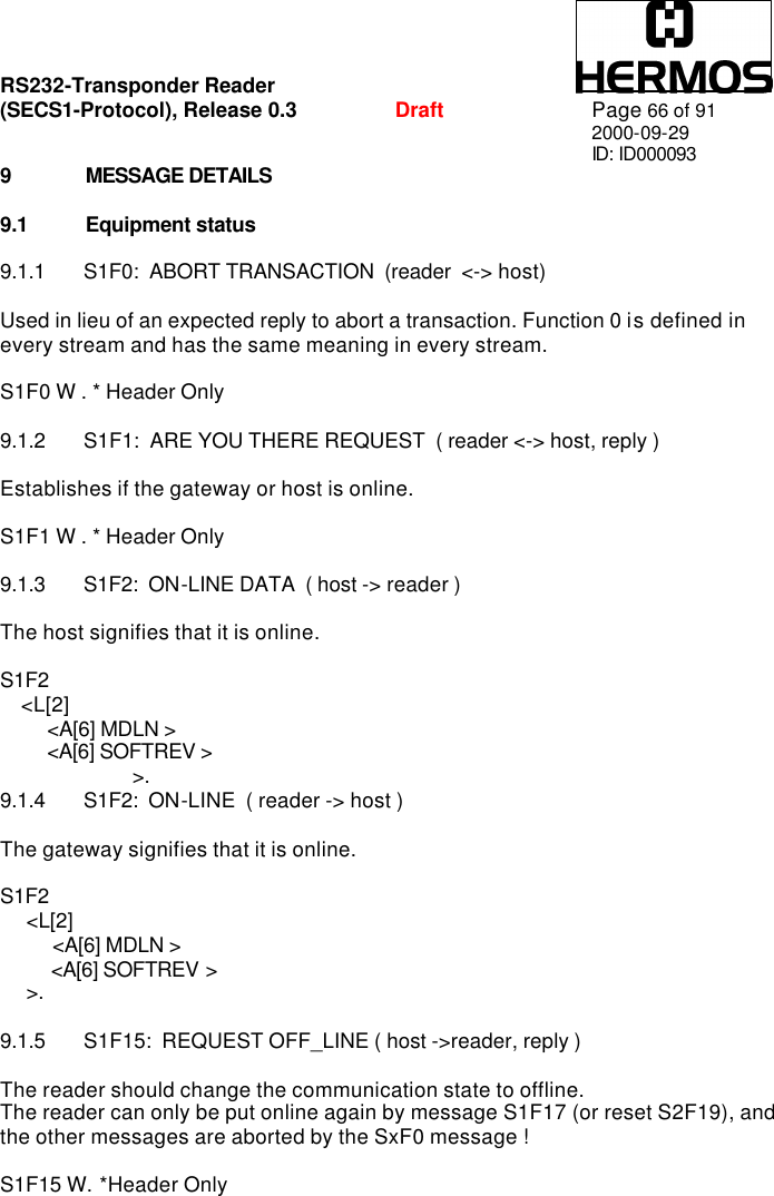 RS232-Transponder Reader   (SECS1-Protocol), Release 0.3  Draft Page 66 of 91 2000-09-29 ID: ID000093 9 MESSAGE DETAILS  9.1 Equipment status  9.1.1 S1F0:  ABORT TRANSACTION  (reader  &lt;-&gt; host)  Used in lieu of an expected reply to abort a transaction. Function 0 is defined in every stream and has the same meaning in every stream.  S1F0 W . * Header Only  9.1.2 S1F1:  ARE YOU THERE REQUEST  ( reader &lt;-&gt; host, reply )  Establishes if the gateway or host is online.  S1F1 W . * Header Only  9.1.3 S1F2:  ON-LINE DATA  ( host -&gt; reader )  The host signifies that it is online.  S1F2     &lt;L[2]          &lt;A[6] MDLN &gt;           &lt;A[6] SOFTREV &gt;  &gt;. 9.1.4 S1F2:  ON-LINE  ( reader -&gt; host )  The gateway signifies that it is online.  S1F2      &lt;L[2]            &lt;A[6] MDLN &gt;            &lt;A[6] SOFTREV &gt;       &gt;.  9.1.5 S1F15:  REQUEST OFF_LINE ( host -&gt;reader, reply )  The reader should change the communication state to offline. The reader can only be put online again by message S1F17 (or reset S2F19), and the other messages are aborted by the SxF0 message !  S1F15 W. *Header Only 