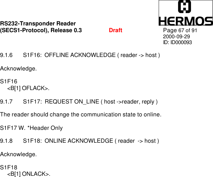 RS232-Transponder Reader   (SECS1-Protocol), Release 0.3  Draft Page 67 of 91 2000-09-29 ID: ID000093  9.1.6 S1F16:  OFFLINE ACKNOWLEDGE ( reader -&gt; host )  Acknowledge.  S1F16      &lt;B[1] OFLACK&gt;.  9.1.7 S1F17:  REQUEST ON_LINE ( host -&gt;reader, reply )  The reader should change the communication state to online.  S1F17 W. *Header Only  9.1.8 S1F18:  ONLINE ACKNOWLEDGE ( reader  -&gt; host )  Acknowledge.  S1F18      &lt;B[1] ONLACK&gt;.  