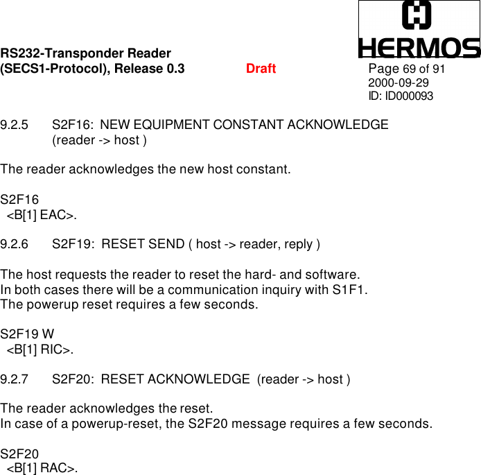RS232-Transponder Reader   (SECS1-Protocol), Release 0.3  Draft Page 69 of 91 2000-09-29 ID: ID000093  9.2.5 S2F16:  NEW EQUIPMENT CONSTANT ACKNOWLEDGE   (reader -&gt; host )   The reader acknowledges the new host constant.  S2F16    &lt;B[1] EAC&gt;.  9.2.6 S2F19:  RESET SEND ( host -&gt; reader, reply )  The host requests the reader to reset the hard- and software. In both cases there will be a communication inquiry with S1F1.  The powerup reset requires a few seconds.  S2F19 W   &lt;B[1] RIC&gt;.  9.2.7 S2F20:  RESET ACKNOWLEDGE  (reader -&gt; host )  The reader acknowledges the reset. In case of a powerup-reset, the S2F20 message requires a few seconds.  S2F20    &lt;B[1] RAC&gt;.  