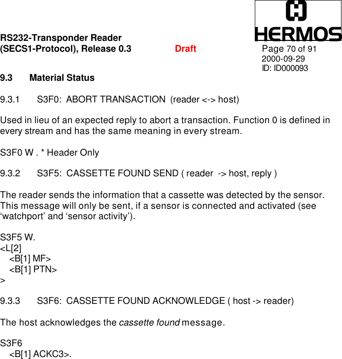 RS232-Transponder Reader   (SECS1-Protocol), Release 0.3  Draft Page 70 of 91 2000-09-29 ID: ID000093 9.3 Material Status  9.3.1 S3F0:  ABORT TRANSACTION  (reader &lt;-&gt; host)  Used in lieu of an expected reply to abort a transaction. Function 0 is defined in every stream and has the same meaning in every stream.  S3F0 W . * Header Only  9.3.2 S3F5:  CASSETTE FOUND SEND ( reader  -&gt; host, reply )  The reader sends the information that a cassette was detected by the sensor.  This message will only be sent, if a sensor is connected and activated (see ‘watchport’ and ‘sensor activity’).  S3F5 W.  &lt;L[2]     &lt;B[1] MF&gt;     &lt;B[1] PTN&gt; &gt;  9.3.3 S3F6:  CASSETTE FOUND ACKNOWLEDGE ( host -&gt; reader)  The host acknowledges the cassette found message.  S3F6      &lt;B[1] ACKC3&gt;. 
