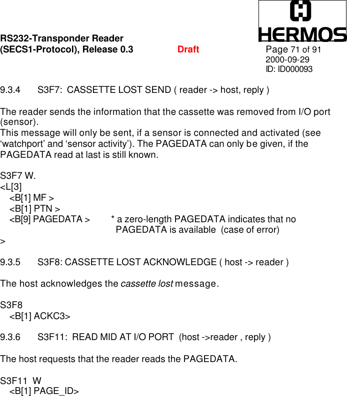 RS232-Transponder Reader   (SECS1-Protocol), Release 0.3  Draft Page 71 of 91 2000-09-29 ID: ID000093  9.3.4 S3F7:  CASSETTE LOST SEND ( reader -&gt; host, reply )  The reader sends the information that the cassette was removed from I/O port (sensor). This message will only be sent, if a sensor is connected and activated (see ‘watchport’ and ‘sensor activity’). The PAGEDATA can only be given, if the PAGEDATA read at last is still known.   S3F7 W. &lt;L[3]     &lt;B[1] MF &gt;     &lt;B[1] PTN &gt;     &lt;B[9] PAGEDATA &gt; * a zero-length PAGEDATA indicates that no           PAGEDATA is available  (case of error)  &gt;   9.3.5 S3F8: CASSETTE LOST ACKNOWLEDGE ( host -&gt; reader )  The host acknowledges the cassette lost message.  S3F8      &lt;B[1] ACKC3&gt;  9.3.6 S3F11:  READ MID AT I/O PORT  (host -&gt;reader , reply )  The host requests that the reader reads the PAGEDATA.  S3F11  W     &lt;B[1] PAGE_ID&gt; 