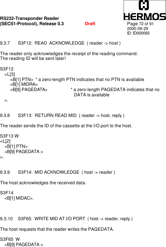 RS232-Transponder Reader   (SECS1-Protocol), Release 0.3  Draft Page 72 of 91 2000-09-29 ID: ID000093  9.3.7 S3F12:  READ  ACKNOWLEDGE  ( reader -&gt; host )  The reader only acknowledges the receipt of the reading command. The reading ID will be sent later!  S3F12       &lt;L[3]          &lt;B[1] PTN&gt; * a zero-length PTN indicates that no PTN is available          &lt;B[1] MIDRA&gt;          &lt;B[9] PAGEDATA&gt;    * a zero-length PAGEDATA indicates that no  DATA is available     &gt;.   9.3.8 S3F13:  RETURN READ MID  ( reader -&gt; host, reply )  The reader sends the ID of the cassette at the I/O port to the host.  S3F13 W &lt;L[2]     &lt;B[1] PTN&gt;     &lt;B[9] PAGEDATA &gt; &gt;.   9.3.9 S3F14:  MID ACKNOWLEDGE  ( host -&gt; reader )  The host acknowledges the received data.  S3F14      &lt;B[1] MIDAC&gt;.    9.3.10 S3F65:  WRITE MID AT I/O PORT  ( host -&gt; reader, reply )  The host requests that the reader writes the PAGEDATA.  S3F65  W     &lt;B[9] PAGEDATA &gt;   