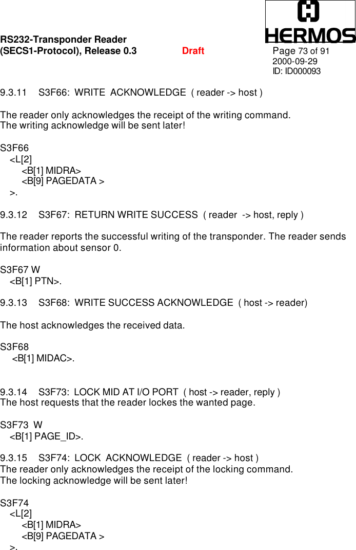 RS232-Transponder Reader   (SECS1-Protocol), Release 0.3  Draft Page 73 of 91 2000-09-29 ID: ID000093  9.3.11 S3F66:  WRITE  ACKNOWLEDGE  ( reader -&gt; host )  The reader only acknowledges the receipt of the writing command. The writing acknowledge will be sent later!  S3F66       &lt;L[2]          &lt;B[1] MIDRA&gt;          &lt;B[9] PAGEDATA &gt;     &gt;.  9.3.12 S3F67:  RETURN WRITE SUCCESS  ( reader  -&gt; host, reply )  The reader reports the successful writing of the transponder. The reader sends information about sensor 0.   S3F67 W     &lt;B[1] PTN&gt;.  9.3.13 S3F68:  WRITE SUCCESS ACKNOWLEDGE  ( host -&gt; reader)  The host acknowledges the received data.  S3F68       &lt;B[1] MIDAC&gt;.   9.3.14 S3F73:  LOCK MID AT I/O PORT  ( host -&gt; reader, reply ) The host requests that the reader lockes the wanted page.  S3F73  W     &lt;B[1] PAGE_ID&gt;.    9.3.15 S3F74:  LOCK  ACKNOWLEDGE  ( reader -&gt; host ) The reader only acknowledges the receipt of the locking command. The locking acknowledge will be sent later!  S3F74       &lt;L[2]          &lt;B[1] MIDRA&gt;          &lt;B[9] PAGEDATA &gt;     &gt;.   