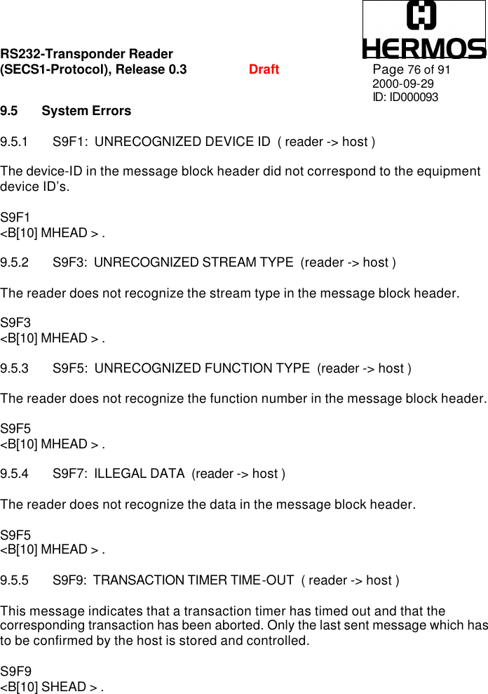 RS232-Transponder Reader   (SECS1-Protocol), Release 0.3  Draft Page 76 of 91 2000-09-29 ID: ID000093 9.5 System Errors  9.5.1 S9F1:  UNRECOGNIZED DEVICE ID  ( reader -&gt; host )  The device-ID in the message block header did not correspond to the equipment device ID’s.  S9F1 &lt;B[10] MHEAD &gt; .  9.5.2 S9F3:  UNRECOGNIZED STREAM TYPE  (reader -&gt; host )  The reader does not recognize the stream type in the message block header.  S9F3 &lt;B[10] MHEAD &gt; .  9.5.3 S9F5:  UNRECOGNIZED FUNCTION TYPE  (reader -&gt; host )  The reader does not recognize the function number in the message block header.  S9F5 &lt;B[10] MHEAD &gt; .  9.5.4 S9F7:  ILLEGAL DATA  (reader -&gt; host )  The reader does not recognize the data in the message block header.  S9F5 &lt;B[10] MHEAD &gt; .  9.5.5 S9F9:  TRANSACTION TIMER TIME-OUT  ( reader -&gt; host )  This message indicates that a transaction timer has timed out and that the corresponding transaction has been aborted. Only the last sent message which has to be confirmed by the host is stored and controlled.  S9F9  &lt;B[10] SHEAD &gt; . 