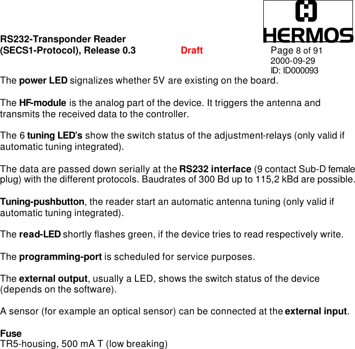 RS232-Transponder Reader   (SECS1-Protocol), Release 0.3  Draft Page 8 of 91 2000-09-29 ID: ID000093 The power LED signalizes whether 5V are existing on the board.  The HF-module is the analog part of the device. It triggers the antenna and transmits the received data to the controller.  The 6 tuning LED’s show the switch status of the adjustment-relays (only valid if automatic tuning integrated).  The data are passed down serially at the RS232 interface (9 contact Sub-D female plug) with the different protocols. Baudrates of 300 Bd up to 115,2 kBd are possible.  Tuning-pushbutton, the reader start an automatic antenna tuning (only valid if automatic tuning integrated).  The read-LED shortly flashes green, if the device tries to read respectively write.  The programming-port is scheduled for service purposes.  The external output, usually a LED, shows the switch status of the device (depends on the software).  A sensor (for example an optical sensor) can be connected at the external input.  Fuse TR5-housing, 500 mA T (low breaking) 