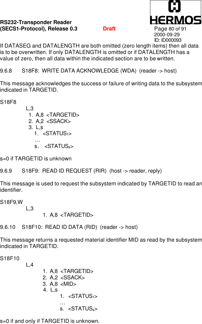 RS232-Transponder Reader   (SECS1-Protocol), Release 0.3  Draft Page 80 of 91 2000-09-29 ID: ID000093 If DATASEG and DATALENGTH are both omitted (zero length items) then all data is to be overwritten. If only DATALENGTH is omitted or if DATALENGTH has a value of zero, then all data within the indicated section are to be written.  9.6.8 S18F8:  WRITE DATA ACKNOWLEDGE (WDA)  (reader -&gt; host)   This message acknowledges the success or failure of writing data to the subsystem indicated in TARGETID.   S18F8        L,3     1.  A,8  &lt;TARGETID&gt;    2.  A,2  &lt;SSACK&gt;    3.  L,s        1.   &lt;STATUS1&gt;            …     s.  &lt;STATUSs&gt;  s=0 if TARGETID is unknown  9.6.9 S18F9:  READ ID REQUEST (RIR)  (host -&gt; reader, reply)   This message is used to request the subsystem indicated by TARGETID to read an identifier.  S18F9,W        L,3  1.  A,8  &lt;TARGETID&gt;  9.6.10 S18F10:  READ ID DATA (RID)  (reader -&gt; host)   This message returns a requested material identifier MID as read by the subsystem indicated in TARGETID.  S18F10        L,4  1.  A,8  &lt;TARGETID&gt; 2.  A,2  &lt;SSACK&gt; 3.  A,8  &lt;MID&gt;     4.  L,s 1.   &lt;STATUS1&gt;  …       s.   &lt;STATUSs&gt;  s=0 if and only if TARGETID is unknown. 