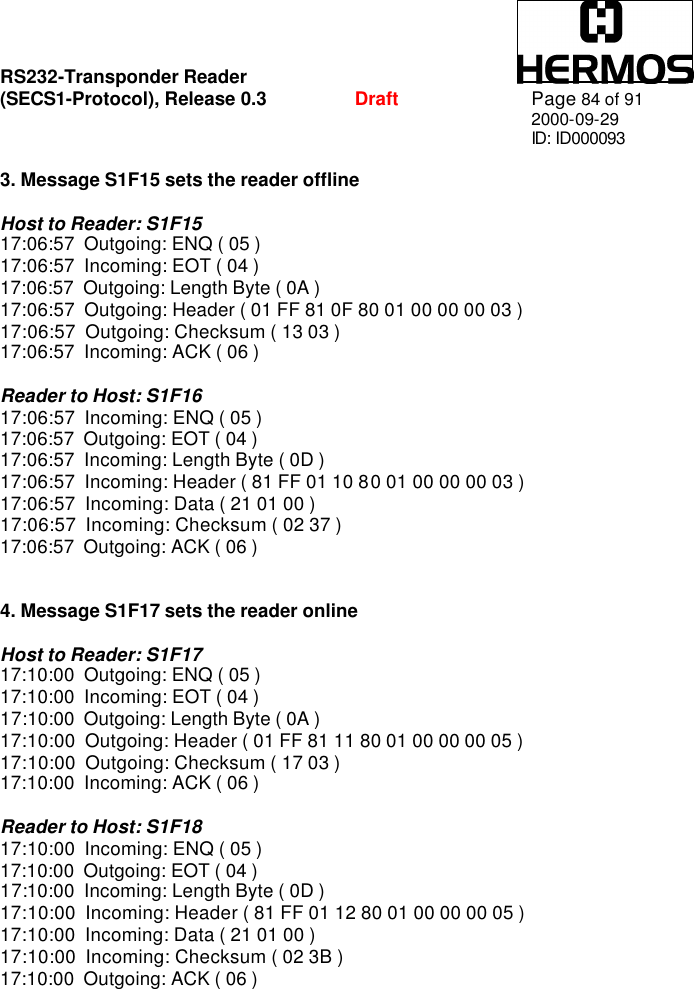 RS232-Transponder Reader   (SECS1-Protocol), Release 0.3  Draft Page 84 of 91 2000-09-29 ID: ID000093  3. Message S1F15 sets the reader offline  Host to Reader: S1F15 17:06:57  Outgoing: ENQ ( 05 ) 17:06:57  Incoming: EOT ( 04 ) 17:06:57  Outgoing: Length Byte ( 0A ) 17:06:57  Outgoing: Header ( 01 FF 81 0F 80 01 00 00 00 03 ) 17:06:57  Outgoing: Checksum ( 13 03 ) 17:06:57  Incoming: ACK ( 06 )  Reader to Host: S1F16 17:06:57  Incoming: ENQ ( 05 ) 17:06:57  Outgoing: EOT ( 04 ) 17:06:57  Incoming: Length Byte ( 0D ) 17:06:57  Incoming: Header ( 81 FF 01 10 80 01 00 00 00 03 ) 17:06:57  Incoming: Data ( 21 01 00 ) 17:06:57  Incoming: Checksum ( 02 37 ) 17:06:57  Outgoing: ACK ( 06 )   4. Message S1F17 sets the reader online  Host to Reader: S1F17 17:10:00  Outgoing: ENQ ( 05 ) 17:10:00  Incoming: EOT ( 04 ) 17:10:00  Outgoing: Length Byte ( 0A ) 17:10:00  Outgoing: Header ( 01 FF 81 11 80 01 00 00 00 05 ) 17:10:00  Outgoing: Checksum ( 17 03 ) 17:10:00  Incoming: ACK ( 06 )  Reader to Host: S1F18 17:10:00  Incoming: ENQ ( 05 ) 17:10:00  Outgoing: EOT ( 04 ) 17:10:00  Incoming: Length Byte ( 0D ) 17:10:00  Incoming: Header ( 81 FF 01 12 80 01 00 00 00 05 ) 17:10:00  Incoming: Data ( 21 01 00 ) 17:10:00  Incoming: Checksum ( 02 3B ) 17:10:00  Outgoing: ACK ( 06 )  