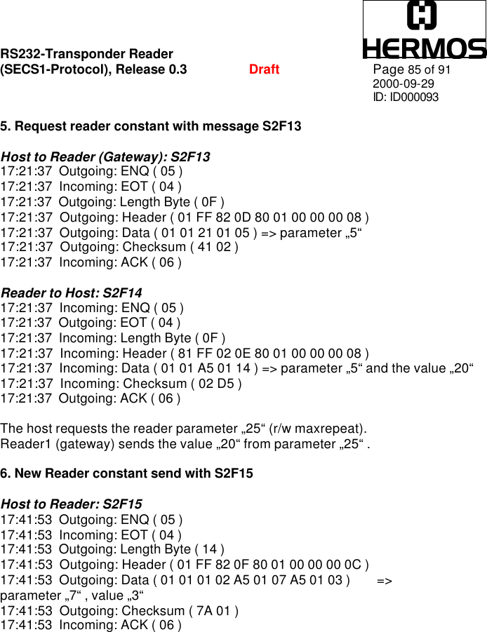 RS232-Transponder Reader   (SECS1-Protocol), Release 0.3  Draft Page 85 of 91 2000-09-29 ID: ID000093  5. Request reader constant with message S2F13  Host to Reader (Gateway): S2F13 17:21:37  Outgoing: ENQ ( 05 ) 17:21:37  Incoming: EOT ( 04 ) 17:21:37  Outgoing: Length Byte ( 0F ) 17:21:37  Outgoing: Header ( 01 FF 82 0D 80 01 00 00 00 08 ) 17:21:37  Outgoing: Data ( 01 01 21 01 05 ) =&gt; parameter „5“ 17:21:37  Outgoing: Checksum ( 41 02 ) 17:21:37  Incoming: ACK ( 06 )  Reader to Host: S2F14 17:21:37  Incoming: ENQ ( 05 ) 17:21:37  Outgoing: EOT ( 04 ) 17:21:37  Incoming: Length Byte ( 0F ) 17:21:37  Incoming: Header ( 81 FF 02 0E 80 01 00 00 00 08 ) 17:21:37  Incoming: Data ( 01 01 A5 01 14 ) =&gt; parameter „5“ and the value „20“ 17:21:37  Incoming: Checksum ( 02 D5 ) 17:21:37  Outgoing: ACK ( 06 )  The host requests the reader parameter „25“ (r/w maxrepeat). Reader1 (gateway) sends the value „20“ from parameter „25“ .  6. New Reader constant send with S2F15  Host to Reader: S2F15 17:41:53  Outgoing: ENQ ( 05 ) 17:41:53  Incoming: EOT ( 04 ) 17:41:53  Outgoing: Length Byte ( 14 ) 17:41:53  Outgoing: Header ( 01 FF 82 0F 80 01 00 00 00 0C ) 17:41:53  Outgoing: Data ( 01 01 01 02 A5 01 07 A5 01 03 )        =&gt; parameter „7“ , value „3“ 17:41:53  Outgoing: Checksum ( 7A 01 ) 17:41:53  Incoming: ACK ( 06 ) 