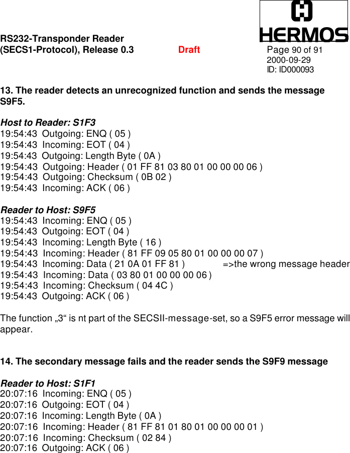 RS232-Transponder Reader   (SECS1-Protocol), Release 0.3  Draft Page 90 of 91 2000-09-29 ID: ID000093  13. The reader detects an unrecognized function and sends the message S9F5.  Host to Reader: S1F3 19:54:43  Outgoing: ENQ ( 05 ) 19:54:43  Incoming: EOT ( 04 ) 19:54:43  Outgoing: Length Byte ( 0A ) 19:54:43  Outgoing: Header ( 01 FF 81 03 80 01 00 00 00 06 ) 19:54:43  Outgoing: Checksum ( 0B 02 ) 19:54:43  Incoming: ACK ( 06 )  Reader to Host: S9F5 19:54:43  Incoming: ENQ ( 05 ) 19:54:43  Outgoing: EOT ( 04 ) 19:54:43  Incoming: Length Byte ( 16 ) 19:54:43  Incoming: Header ( 81 FF 09 05 80 01 00 00 00 07 ) 19:54:43  Incoming: Data ( 21 0A 01 FF 81 )  =&gt;the wrong message header 19:54:43  Incoming: Data ( 03 80 01 00 00 00 06 ) 19:54:43  Incoming: Checksum ( 04 4C ) 19:54:43  Outgoing: ACK ( 06 )  The function „3“ is nt part of the SECSII-message-set, so a S9F5 error message will appear.    14. The secondary message fails and the reader sends the S9F9 message  Reader to Host: S1F1 20:07:16  Incoming: ENQ ( 05 ) 20:07:16  Outgoing: EOT ( 04 ) 20:07:16  Incoming: Length Byte ( 0A ) 20:07:16  Incoming: Header ( 81 FF 81 01 80 01 00 00 00 01 ) 20:07:16  Incoming: Checksum ( 02 84 ) 20:07:16  Outgoing: ACK ( 06 ) 