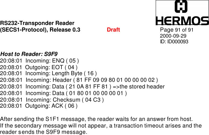 RS232-Transponder Reader   (SECS1-Protocol), Release 0.3  Draft Page 91 of 91 2000-09-29 ID: ID000093  Host to Reader: S9F9 20:08:01  Incoming: ENQ ( 05 ) 20:08:01  Outgoing: EOT ( 04 ) 20:08:01  Incoming: Length Byte ( 16 ) 20:08:01  Incoming: Header ( 81 FF 09 09 80 01 00 00 00 02 ) 20:08:01  Incoming: Data ( 21 0A 81 FF 81 ) =&gt;the stored header 20:08:01  Incoming: Data ( 01 80 01 00 00 00 01 ) 20:08:01  Incoming: Checksum ( 04 C3 ) 20:08:01  Outgoing: ACK ( 06 )  After sending the S1F1 message, the reader waits for an answer from host.  If the secondary message will not appear, a transaction timeout arises and the reader sends the S9F9 message.   