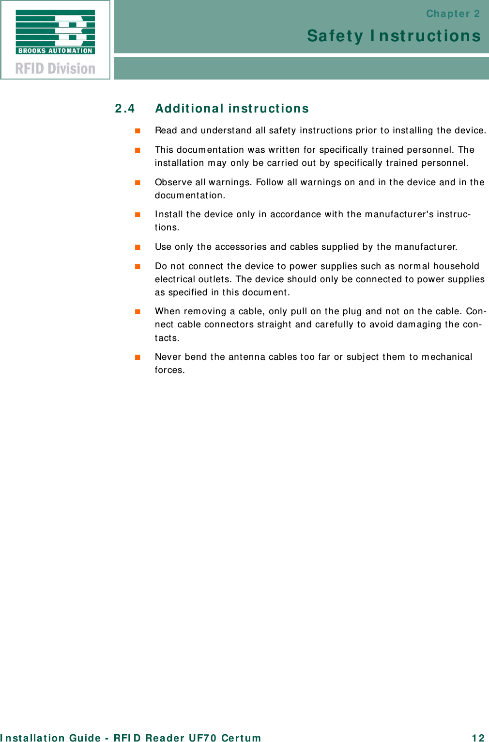 Chapter 2Safety InstructionsInstallation Guide - RFID Reader UF70 Certum 122.4 Additional instructions■Read and understand all safety instructions prior to installing the device.■This documentation was written for specifically trained personnel. The installation may only be carried out by specifically trained personnel.■Observe all warnings. Follow all warnings on and in the device and in the documentation.■Install the device only in accordance with the manufacturer&apos;s instruc-tions.■Use only the accessories and cables supplied by the manufacturer.■Do not connect the device to power supplies such as normal household electrical outlets. The device should only be connected to power supplies as specified in this document.■When removing a cable, only pull on the plug and not on the cable. Con-nect cable connectors straight and carefully to avoid damaging the con-tacts.■Never bend the antenna cables too far or subject them to mechanical forces.