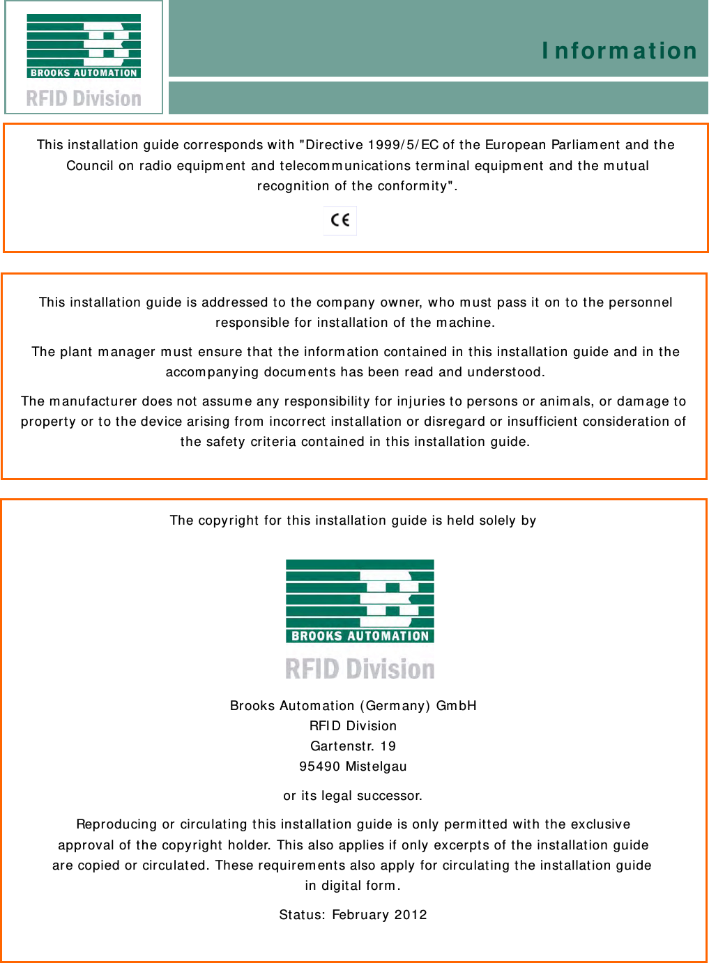 This installation guide corresponds with &quot;Directive 1999/5/EC of the European Parliament and the Council on radio equipment and telecommunications terminal equipment and the mutual recognition of the conformity&quot;.This installation guide is addressed to the company owner, who must pass it on to the personnel responsible for installation of the machine. The plant manager must ensure that the information contained in this installation guide and in the accompanying documents has been read and understood. The manufacturer does not assume any responsibility for injuries to persons or animals, or damage to property or to the device arising from incorrect installation or disregard or insufficient consideration of the safety criteria contained in this installation guide. The copyright for this installation guide is held solely byBrooks Automation (Germany) GmbH RFID Division Gartenstr. 19 95490 Mistelgau   or its legal successor. Reproducing or circulating this installation guide is only permitted with the exclusive approval of the copyright holder. This also applies if only excerpts of the installation guide are copied or circulated. These requirements also apply for circulating the installation guide in digital form.  Status: February 2012Information