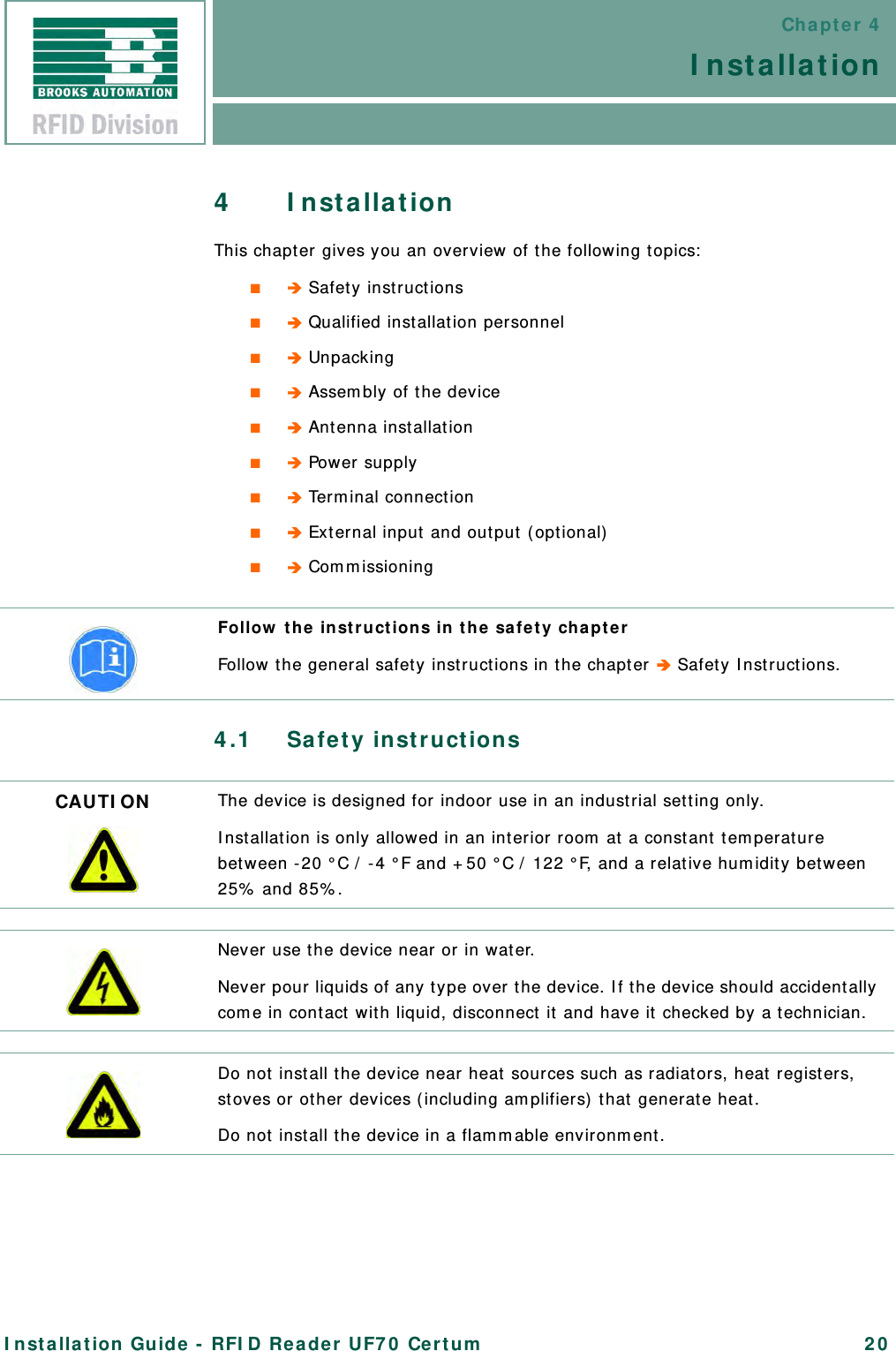 Chapter 4InstallationInstallation Guide - RFID Reader UF70 Certum 204 InstallationThis chapter gives you an overview of the following topics:■ Safety instructions■ Qualified installation personnel■ Unpacking■ Assembly of the device■ Antenna installation■ Power supply■ Terminal connection■ External input and output (optional)■ Commissioning4.1 Safety instructionsFollow the instructions in the safety chapterFollow the general safety instructions in the chapter  Safety Instructions.CAUTION The device is designed for indoor use in an industrial setting only.Installation is only allowed in an interior room at a constant temperature between -20 °C / -4 °F and +50 °C / 122 °F, and a relative humidity between 25% and 85%.Never use the device near or in water.Never pour liquids of any type over the device. If the device should accidentally come in contact with liquid, disconnect it and have it checked by a technician.Do not install the device near heat sources such as radiators, heat registers, stoves or other devices (including amplifiers) that generate heat.Do not install the device in a flammable environment.