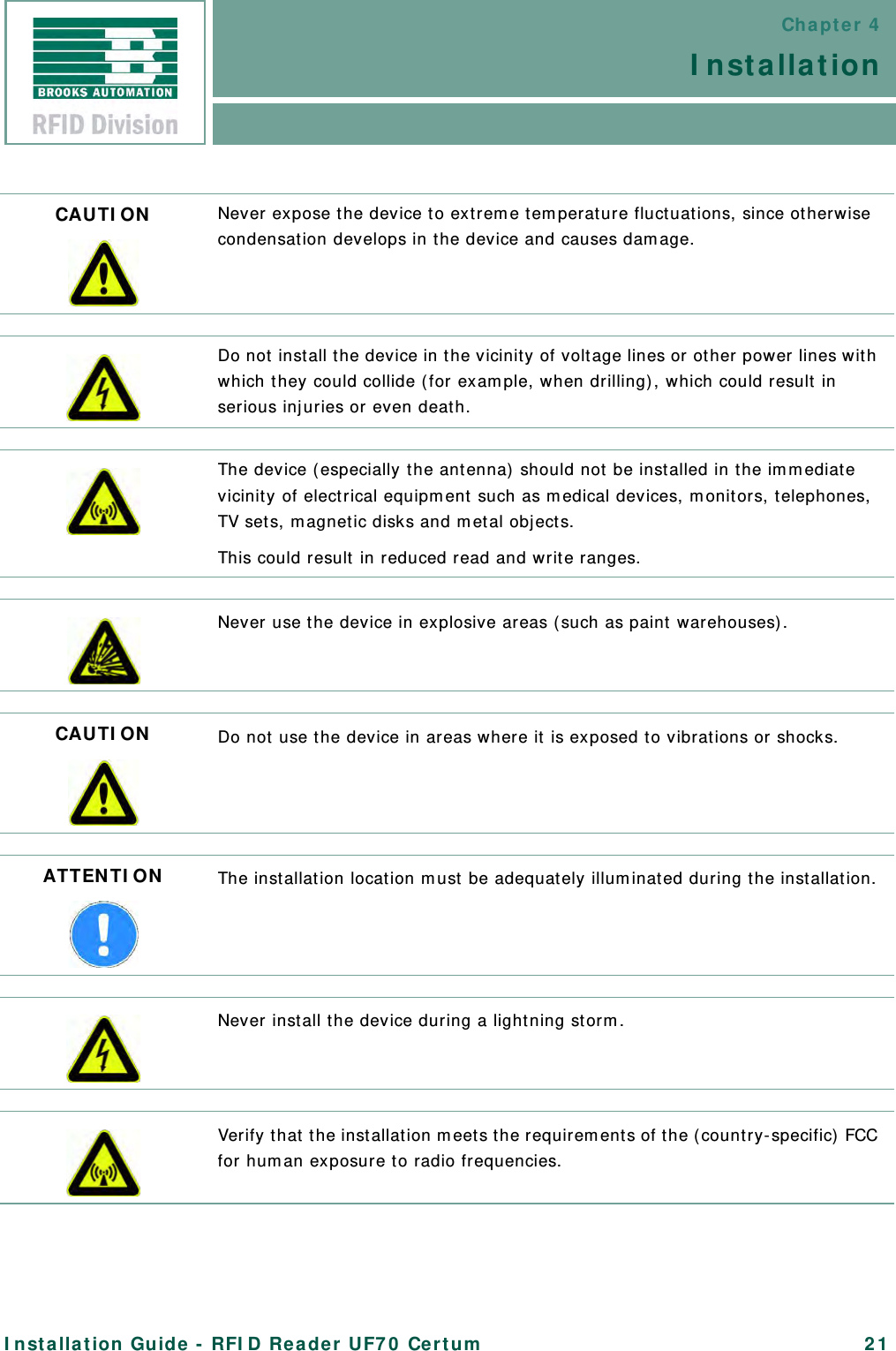 Chapter 4InstallationInstallation Guide - RFID Reader UF70 Certum 21CAUTION Never expose the device to extreme temperature fluctuations, since otherwise condensation develops in the device and causes damage.Do not install the device in the vicinity of voltage lines or other power lines with which they could collide (for example, when drilling), which could result in serious injuries or even death.The device (especially the antenna) should not be installed in the immediate vicinity of electrical equipment such as medical devices, monitors, telephones, TV sets, magnetic disks and metal objects.This could result in reduced read and write ranges.Never use the device in explosive areas (such as paint warehouses).CAUTION Do not use the device in areas where it is exposed to vibrations or shocks.ATTENTION The installation location must be adequately illuminated during the installation.Never install the device during a lightning storm.Verify that the installation meets the requirements of the (country-specific) FCC for human exposure to radio frequencies.