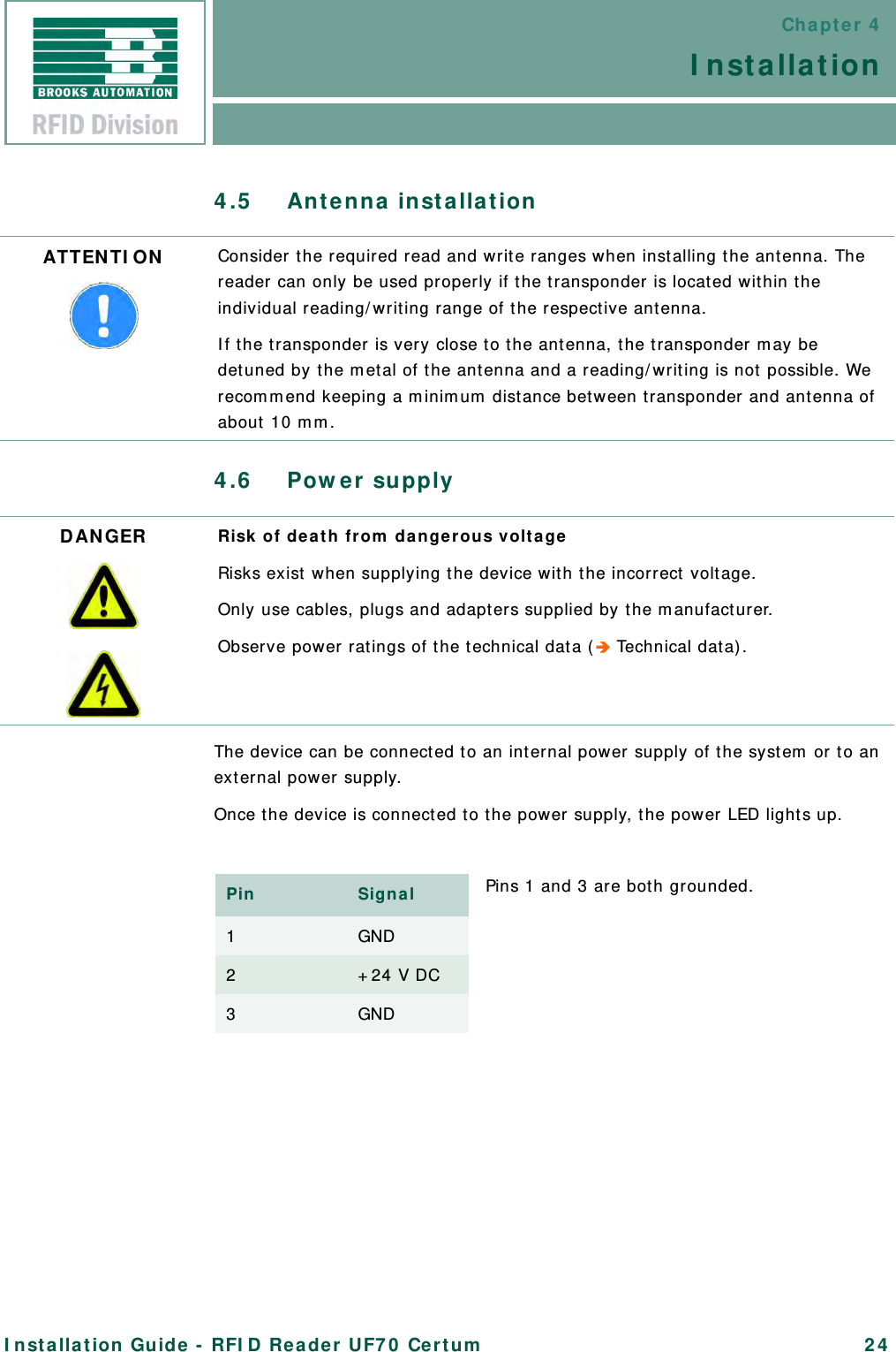 Chapter 4InstallationInstallation Guide - RFID Reader UF70 Certum 244.5 Antenna installation4.6 Power supplyThe device can be connected to an internal power supply of the system or to an external power supply.Once the device is connected to the power supply, the power LED lights up.ATTENTION Consider the required read and write ranges when installing the antenna. The reader can only be used properly if the transponder is located within the individual reading/writing range of the respective antenna.If the transponder is very close to the antenna, the transponder may be detuned by the metal of the antenna and a reading/writing is not possible. We recommend keeping a minimum distance between transponder and antenna of about 10 mm.DANGER Risk of death from dangerous voltageRisks exist when supplying the device with the incorrect voltage.Only use cables, plugs and adapters supplied by the manufacturer.Observe power ratings of the technical data ( Technical data).Pin Signal1GND2+24 V DC3GNDPins 1 and 3 are both grounded.