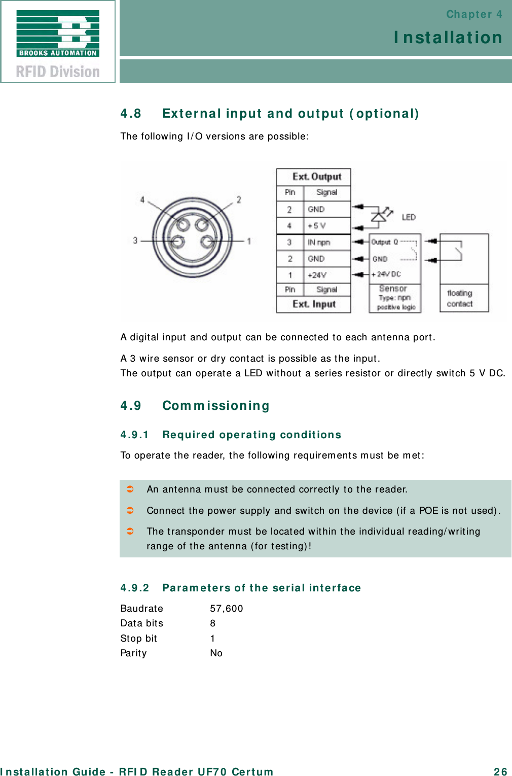 Chapter 4InstallationInstallation Guide - RFID Reader UF70 Certum 264.8 External input and output (optional)The following I/O versions are possible:A digital input and output can be connected to each antenna port.A 3 wire sensor or dry contact is possible as the input.The output can operate a LED without a series resistor or directly switch 5 V DC.4.9 Commissioning4.9.1 Required operating conditionsTo operate the reader, the following requirements must be met:4.9.2 Parameters of the serial interfaceBaudrate 57,600Data bits 8Stop bit  1Parity NoAn antenna must be connected correctly to the reader.Connect the power supply and switch on the device (if a POE is not used).The transponder must be located within the individual reading/writing range of the antenna (for testing)!