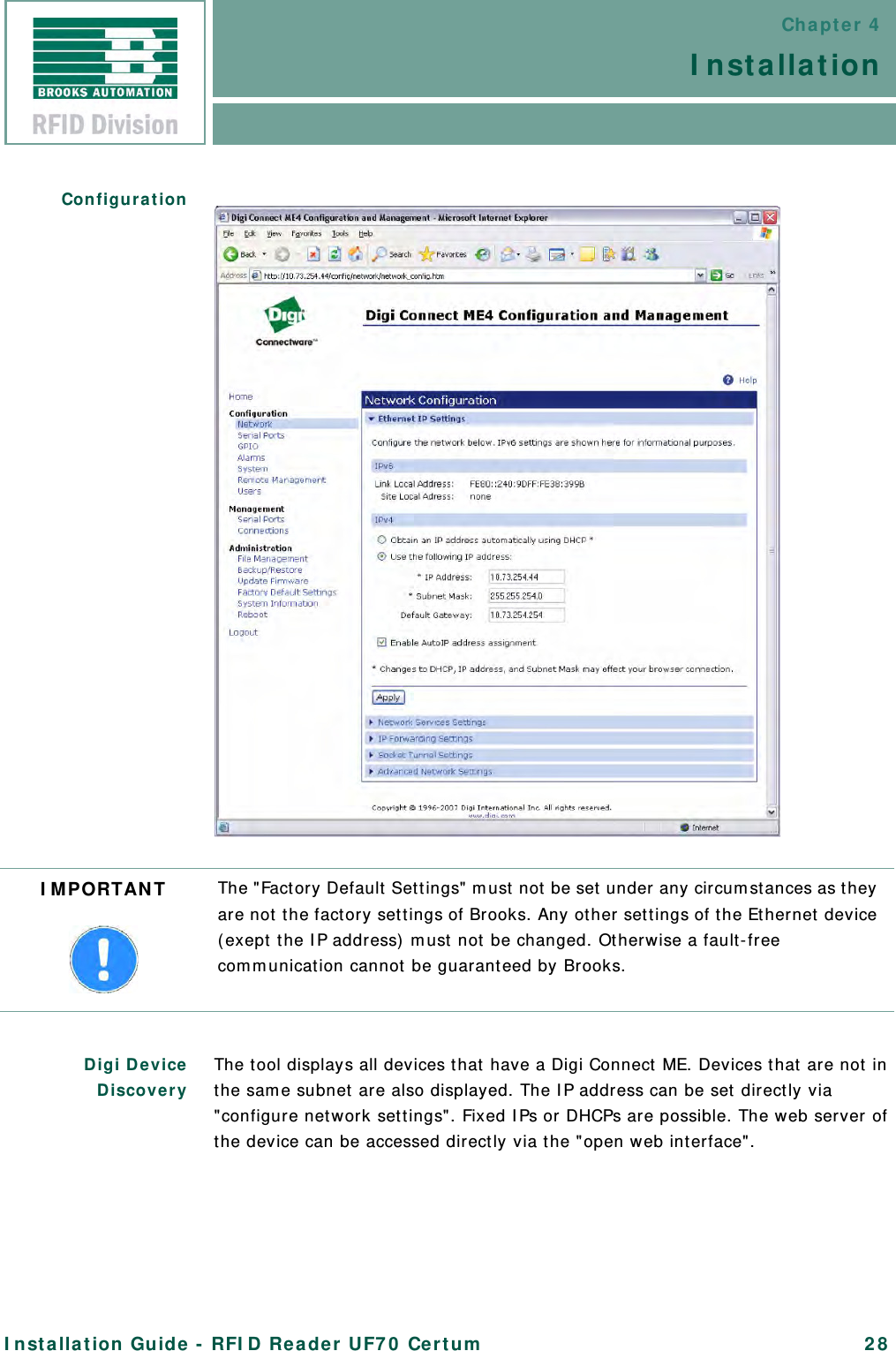 Chapter 4InstallationInstallation Guide - RFID Reader UF70 Certum 28ConfigurationDigi DeviceDiscovery The tool displays all devices that have a Digi Connect ME. Devices that are not in the same subnet are also displayed. The IP address can be set directly via &quot;configure network settings&quot;. Fixed IPs or DHCPs are possible. The web server of the device can be accessed directly via the &quot;open web interface&quot;.IMPORTANT The &quot;Factory Default Settings&quot; must not be set under any circumstances as they are not the factory settings of Brooks. Any other settings of the Ethernet device (exept the IP address) must not be changed. Otherwise a fault-free communication cannot be guaranteed by Brooks.