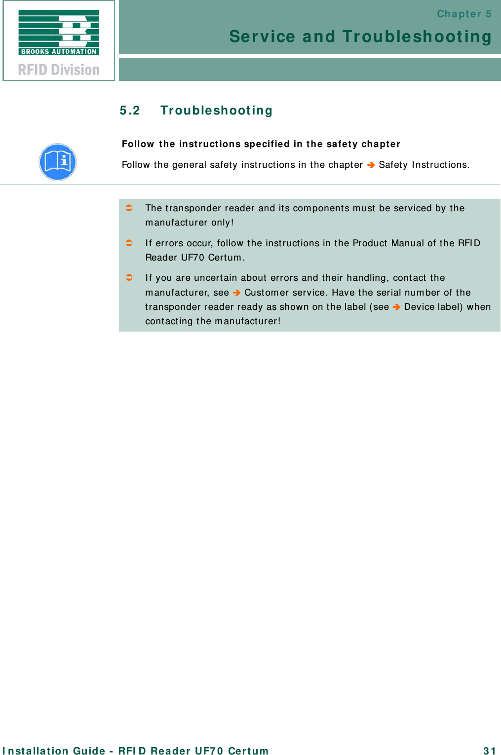 Chapter 5Service and TroubleshootingInstallation Guide - RFID Reader UF70 Certum 315.2 TroubleshootingFollow the instructions specified in the safety chapterFollow the general safety instructions in the chapter  Safety Instructions.The transponder reader and its components must be serviced by the manufacturer only!If errors occur, follow the instructions in the Product Manual of the RFID Reader UF70 Certum. If you are uncertain about errors and their handling, contact the manufacturer, see  Customer service. Have the serial number of the transponder reader ready as shown on the label (see  Device label) when contacting the manufacturer!