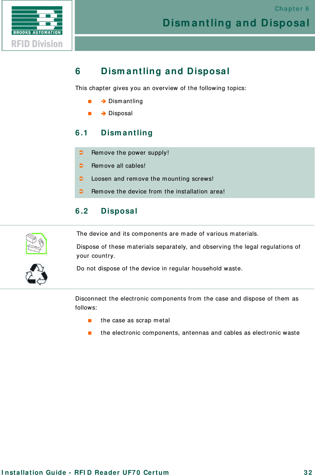 Chapter 6Dismantling and DisposalInstallation Guide - RFID Reader UF70 Certum 326 Dismantling and DisposalThis chapter gives you an overview of the following topics:■ Dismantling■ Disposal6.1 Dismantling6.2 DisposalDisconnect the electronic components from the case and dispose of them as follows:■the case as scrap metal■the electronic components, antennas and cables as electronic wasteRemove the power supply!Remove all cables!Loosen and remove the mounting screws!Remove the device from the installation area!The device and its components are made of various materials.Dispose of these materials separately, and observing the legal regulations of your country. Do not dispose of the device in regular household waste.