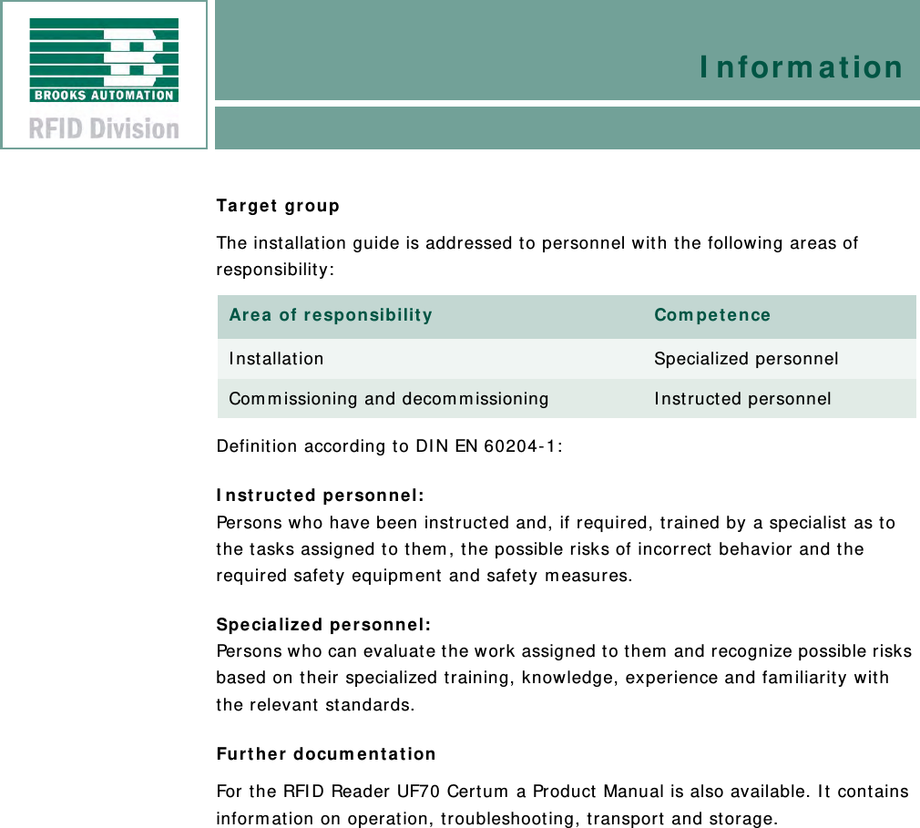 InformationTarget groupThe installation guide is addressed to personnel with the following areas of responsibility:Definition according to DIN EN 60204-1:Instructed personnel:Persons who have been instructed and, if required, trained by a specialist as to the tasks assigned to them, the possible risks of incorrect behavior and the required safety equipment and safety measures.Specialized personnel:Persons who can evaluate the work assigned to them and recognize possible risks based on their specialized training, knowledge, experience and familiarity with the relevant standards.Further documentationFor the RFID Reader UF70 Certum a Product Manual is also available. It contains information on operation, troubleshooting, transport and storage.Area of responsibility CompetenceInstallation Specialized personnelCommissioning and decommissioning Instructed personnel