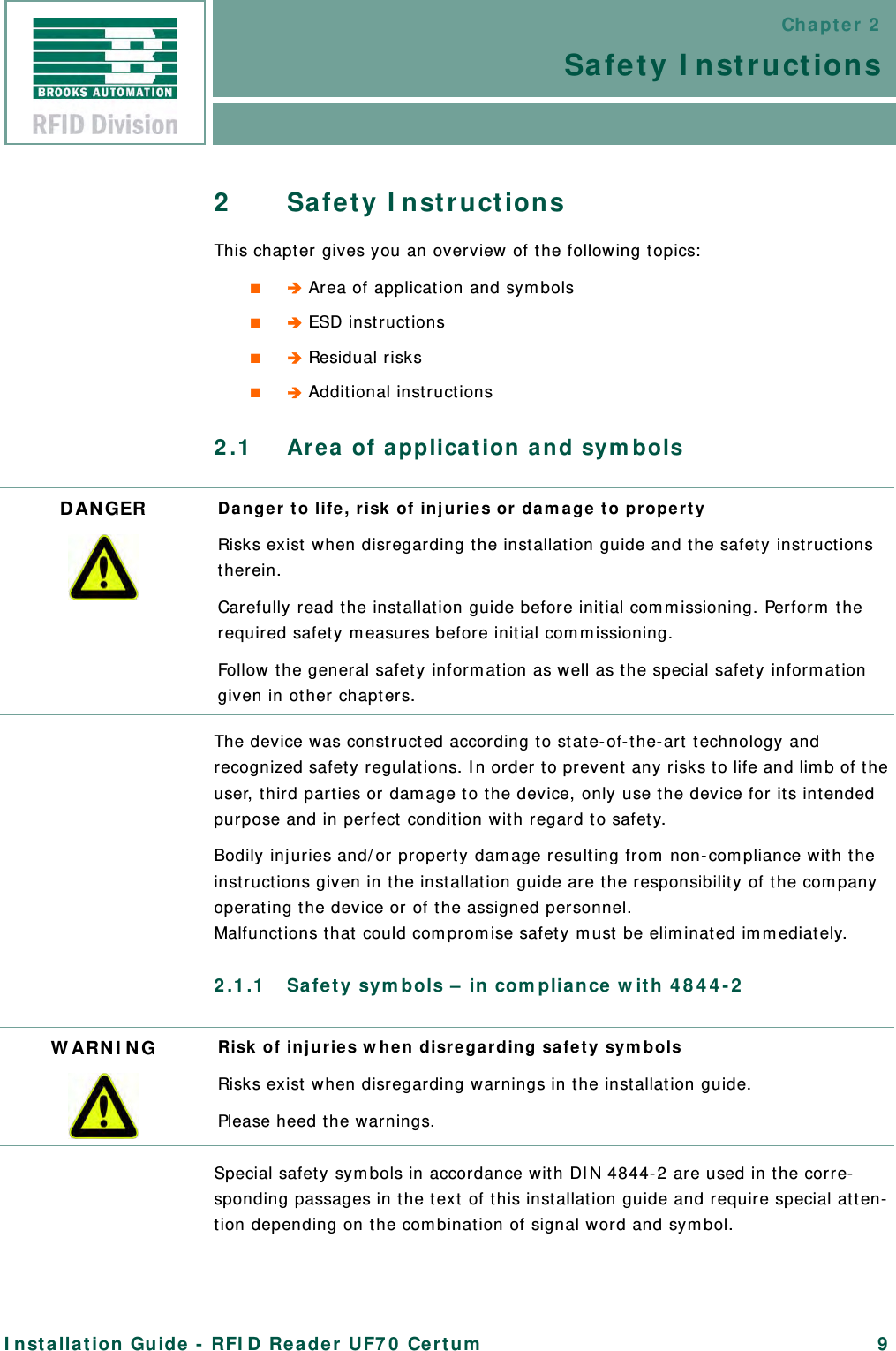Chapter 2Safety InstructionsInstallation Guide - RFID Reader UF70 Certum 92Safety InstructionsThis chapter gives you an overview of the following topics:■ Area of application and symbols■ ESD instructions■ Residual risks■ Additional instructions2.1 Area of application and symbolsThe device was constructed according to state-of-the-art technology and recognized safety regulations. In order to prevent any risks to life and limb of the user, third parties or damage to the device, only use the device for its intended purpose and in perfect condition with regard to safety.Bodily injuries and/or property damage resulting from non-compliance with the instructions given in the installation guide are the responsibility of the company operating the device or of the assigned personnel.Malfunctions that could compromise safety must be eliminated immediately.2.1.1 Safety symbols – in compliance with 4844-2Special safety symbols in accordance with DIN 4844-2 are used in the corre-sponding passages in the text of this installation guide and require special atten-tion depending on the combination of signal word and symbol.DANGER Danger to life, risk of injuries or damage to propertyRisks exist when disregarding the installation guide and the safety instructions therein.Carefully read the installation guide before initial commissioning. Perform the required safety measures before initial commissioning.Follow the general safety information as well as the special safety information given in other chapters.WARNING Risk of injuries when disregarding safety symbolsRisks exist when disregarding warnings in the installation guide.Please heed the warnings.