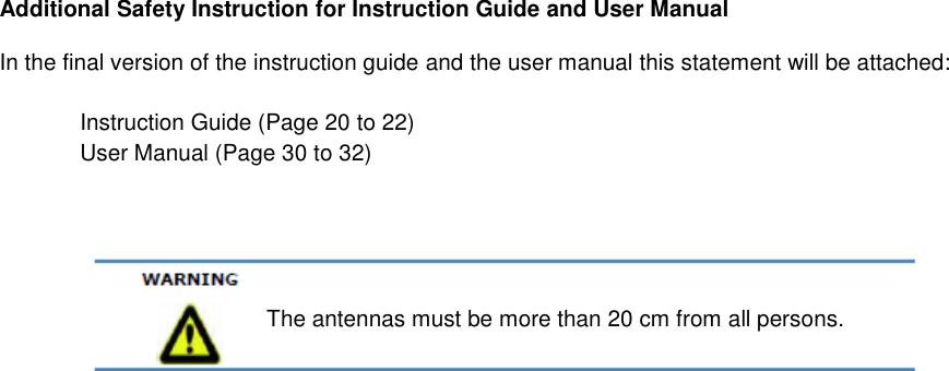 Additional Safety Instruction for Instruction Guide and User Manual In the final version of the instruction guide and the user manual this statement will be attached:    Instruction Guide (Page 20 to 22)   User Manual (Page 30 to 32)     The antennas must be more than 20 cm from all persons. 