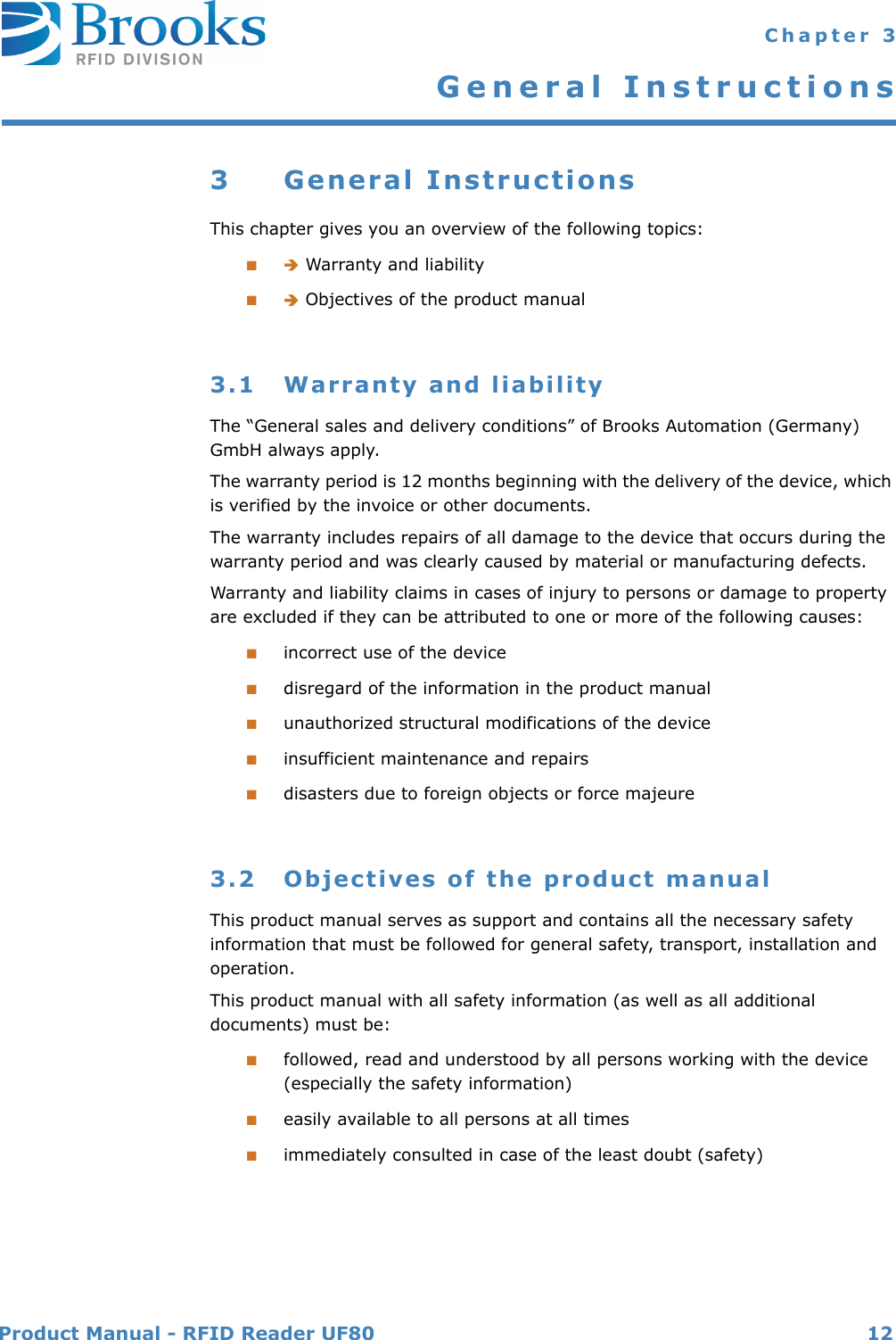 Product Manual - RFID Reader UF80 12 Chapter 3General Instructions3 General InstructionsThis chapter gives you an overview of the following topics:■ Warranty and liability■ Objectives of the product manual3.1 Warranty and liabilityThe “General sales and delivery conditions” of Brooks Automation (Germany) GmbH always apply.The warranty period is 12 months beginning with the delivery of the device, which is verified by the invoice or other documents.The warranty includes repairs of all damage to the device that occurs during the warranty period and was clearly caused by material or manufacturing defects.Warranty and liability claims in cases of injury to persons or damage to property are excluded if they can be attributed to one or more of the following causes:■incorrect use of the device■disregard of the information in the product manual■unauthorized structural modifications of the device■insufficient maintenance and repairs■disasters due to foreign objects or force majeure3.2 Objectives of the product manualThis product manual serves as support and contains all the necessary safety information that must be followed for general safety, transport, installation and operation.This product manual with all safety information (as well as all additional documents) must be:■followed, read and understood by all persons working with the device (especially the safety information)■easily available to all persons at all times■immediately consulted in case of the least doubt (safety)