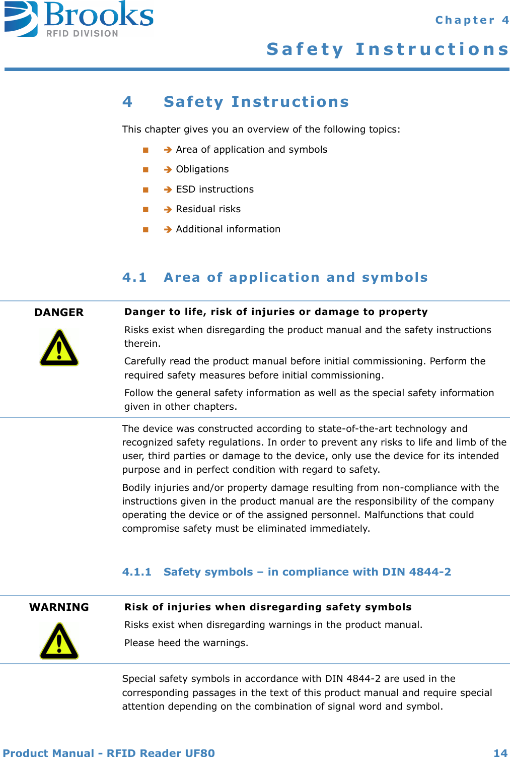 Product Manual - RFID Reader UF80 14 Chapter 4Safety Instructions4 Safety InstructionsThis chapter gives you an overview of the following topics:■ Area of application and symbols■ Obligations■ ESD instructions■ Residual risks■ Additional information4.1 Area of application and symbolsThe device was constructed according to state-of-the-art technology and recognized safety regulations. In order to prevent any risks to life and limb of the user, third parties or damage to the device, only use the device for its intended purpose and in perfect condition with regard to safety.Bodily injuries and/or property damage resulting from non-compliance with the instructions given in the product manual are the responsibility of the company operating the device or of the assigned personnel. Malfunctions that could compromise safety must be eliminated immediately.4.1.1 Safety symbols – in compliance with DIN 4844-2Special safety symbols in accordance with DIN 4844-2 are used in the corresponding passages in the text of this product manual and require special attention depending on the combination of signal word and symbol.DANGER Danger to life, risk of injuries or damage to propertyRisks exist when disregarding the product manual and the safety instructions therein.Carefully read the product manual before initial commissioning. Perform the required safety measures before initial commissioning.Follow the general safety information as well as the special safety information given in other chapters.WARNING Risk of injuries when disregarding safety symbolsRisks exist when disregarding warnings in the product manual.Please heed the warnings.