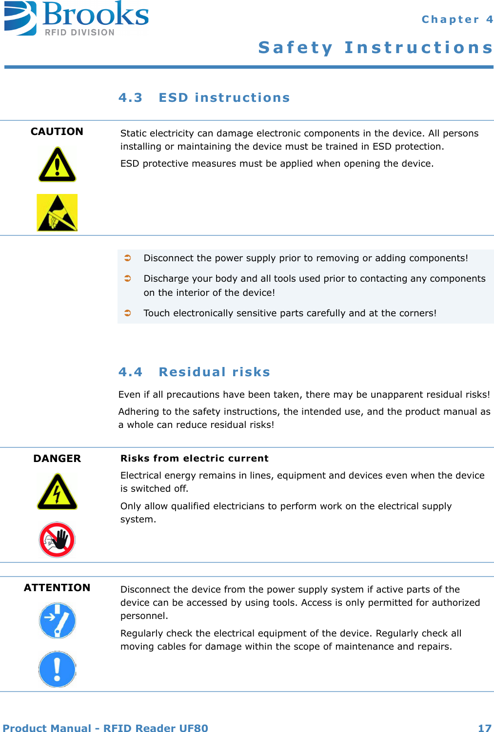 Product Manual - RFID Reader UF80 17 Chapter 4Safety Instructions4.3 ESD instructions4.4 Residual risksEven if all precautions have been taken, there may be unapparent residual risks!Adhering to the safety instructions, the intended use, and the product manual as a whole can reduce residual risks!CAUTION Static electricity can damage electronic components in the device. All persons installing or maintaining the device must be trained in ESD protection.ESD protective measures must be applied when opening the device.Disconnect the power supply prior to removing or adding components!Discharge your body and all tools used prior to contacting any components on the interior of the device!Touch electronically sensitive parts carefully and at the corners!DANGER Risks from electric currentElectrical energy remains in lines, equipment and devices even when the device is switched off.Only allow qualified electricians to perform work on the electrical supply system.ATTENTION Disconnect the device from the power supply system if active parts of the device can be accessed by using tools. Access is only permitted for authorized personnel.Regularly check the electrical equipment of the device. Regularly check all moving cables for damage within the scope of maintenance and repairs.