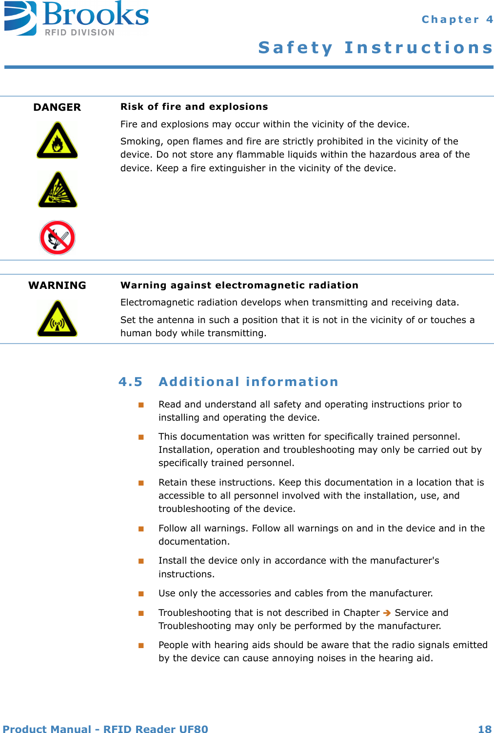 Product Manual - RFID Reader UF80 18 Chapter 4Safety Instructions4.5 Additional information■Read and understand all safety and operating instructions prior to installing and operating the device.■This documentation was written for specifically trained personnel. Installation, operation and troubleshooting may only be carried out by specifically trained personnel.■Retain these instructions. Keep this documentation in a location that is accessible to all personnel involved with the installation, use, and troubleshooting of the device.■Follow all warnings. Follow all warnings on and in the device and in the documentation.■Install the device only in accordance with the manufacturer&apos;s instructions.■Use only the accessories and cables from the manufacturer.■Troubleshooting that is not described in Chapter  Service and Troubleshooting may only be performed by the manufacturer.■People with hearing aids should be aware that the radio signals emitted by the device can cause annoying noises in the hearing aid.DANGER Risk of fire and explosionsFire and explosions may occur within the vicinity of the device.Smoking, open flames and fire are strictly prohibited in the vicinity of the device. Do not store any flammable liquids within the hazardous area of the device. Keep a fire extinguisher in the vicinity of the device.WARNING Warning against electromagnetic radiationElectromagnetic radiation develops when transmitting and receiving data.Set the antenna in such a position that it is not in the vicinity of or touches a human body while transmitting.