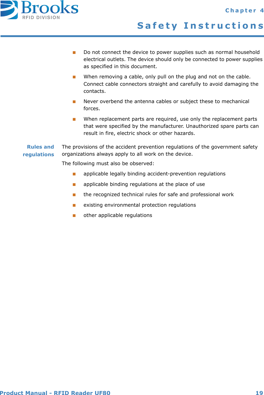 Product Manual - RFID Reader UF80 19 Chapter 4Safety Instructions■Do not connect the device to power supplies such as normal household electrical outlets. The device should only be connected to power supplies as specified in this document.■When removing a cable, only pull on the plug and not on the cable. Connect cable connectors straight and carefully to avoid damaging the contacts.■Never overbend the antenna cables or subject these to mechanical forces.■When replacement parts are required, use only the replacement parts that were specified by the manufacturer. Unauthorized spare parts can result in fire, electric shock or other hazards.Rules andregulationsThe provisions of the accident prevention regulations of the government safety organizations always apply to all work on the device.The following must also be observed:■applicable legally binding accident-prevention regulations■applicable binding regulations at the place of use■the recognized technical rules for safe and professional work■existing environmental protection regulations■other applicable regulations