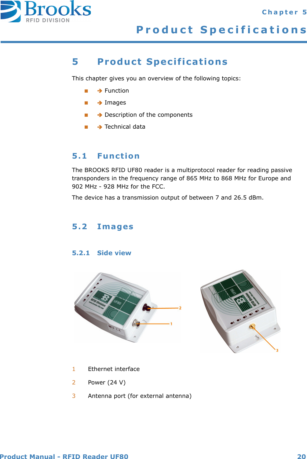 Product Manual - RFID Reader UF80 20 Chapter 5Product Specifications5 Product SpecificationsThis chapter gives you an overview of the following topics:■ Function■ Images■ Description of the components■ Technical data5.1 FunctionThe BROOKS RFID UF80 reader is a multiprotocol reader for reading passive transponders in the frequency range of 865 MHz to 868 MHz for Europe and 902 MHz - 928 MHz for the FCC.The device has a transmission output of between 7 and 26.5 dBm.5.2 Images5.2.1 Side view1Ethernet interface2Power (24 V)3Antenna port (for external antenna)