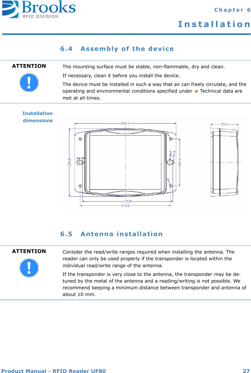 Product Manual - RFID Reader UF80 27 Chapter 6Installation6.4 Assembly of the deviceInstallationdimensions6.5 Antenna installationATTENTION The mounting surface must be stable, non-flammable, dry and clean.If necessary, clean it before you install the device.The device must be installed in such a way that air can freely circulate, and the operating and environmental conditions specified under  Technical data are met at all times.ATTENTION Consider the read/write ranges required when installing the antenna. The reader can only be used properly if the transponder is located within the individual read/write range of the antenna.If the transponder is very close to the antenna, the transponder may be de-tuned by the metal of the antenna and a reading/writing is not possible. We recommend keeping a minimum distance between transponder and antenna of about 10 mm.