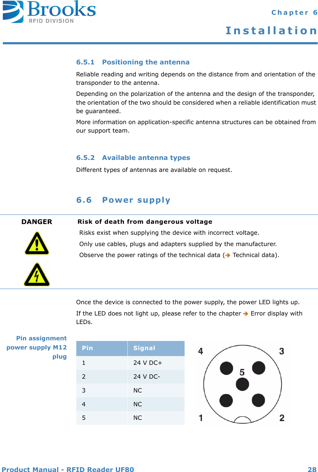 Product Manual - RFID Reader UF80 28 Chapter 6Installation6.5.1 Positioning the antennaReliable reading and writing depends on the distance from and orientation of the transponder to the antenna.Depending on the polarization of the antenna and the design of the transponder, the orientation of the two should be considered when a reliable identification must be guaranteed.More information on application-specific antenna structures can be obtained from our support team.6.5.2 Available antenna typesDifferent types of antennas are available on request. 6.6 Power supplyOnce the device is connected to the power supply, the power LED lights up.If the LED does not light up, please refer to the chapter  Error display with LEDs.Pin assignmentpower supply M12plugDANGER Risk of death from dangerous voltageRisks exist when supplying the device with incorrect voltage.Only use cables, plugs and adapters supplied by the manufacturer.Observe the power ratings of the technical data ( Technical data).Pin Signal124 V DC+224 V DC-3NC4NC5NC