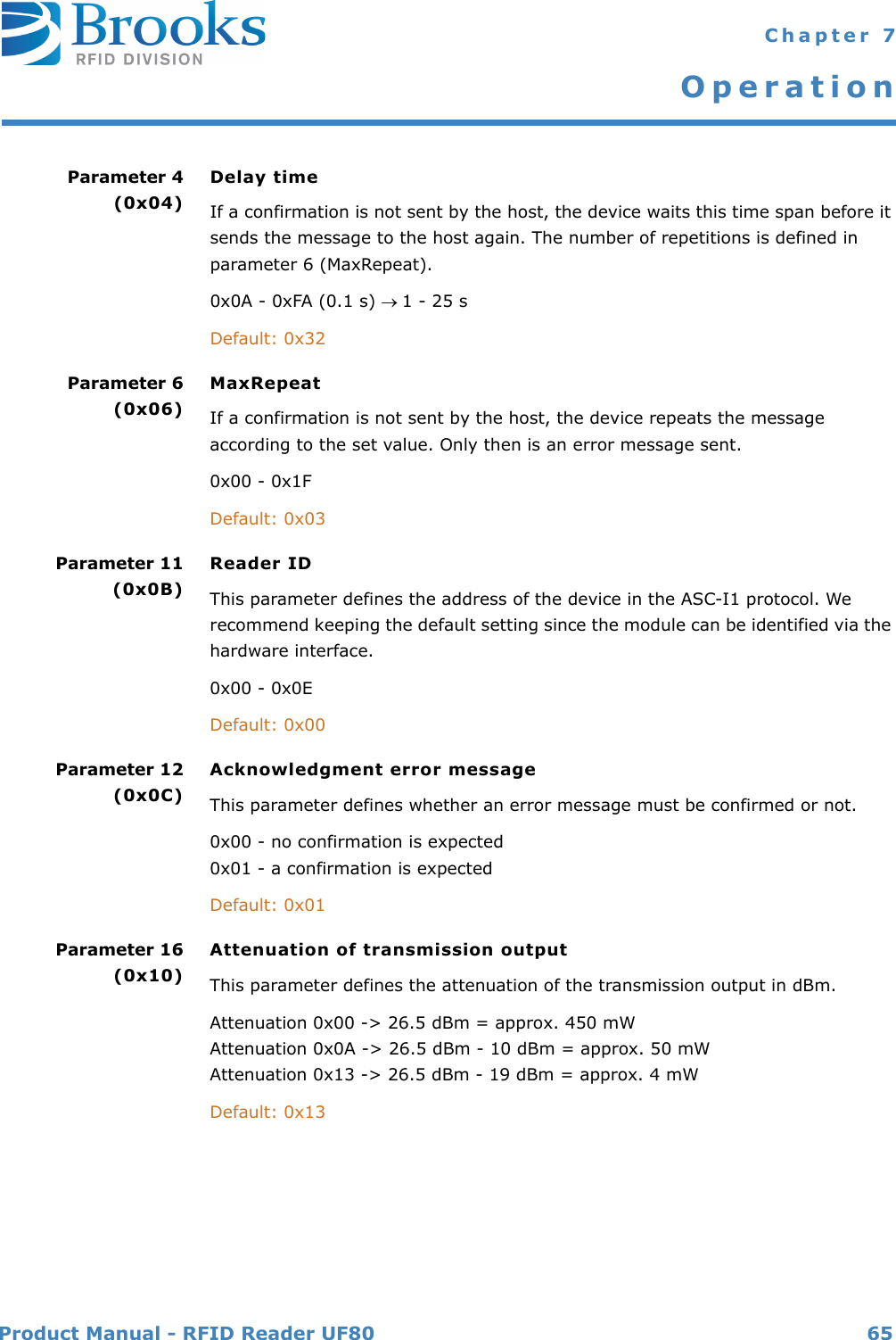 Product Manual - RFID Reader UF80 65 Chapter 7OperationParameter 4(0x04)Delay timeIf a confirmation is not sent by the host, the device waits this time span before it sends the message to the host again. The number of repetitions is defined in parameter 6 (MaxRepeat).0x0A - 0xFA (0.1 s) 1 - 25 sDefault: 0x32Parameter 6 (0x06)MaxRepeatIf a confirmation is not sent by the host, the device repeats the message according to the set value. Only then is an error message sent.0x00 - 0x1FDefault: 0x03Parameter 11(0x0B)Reader IDThis parameter defines the address of the device in the ASC-I1 protocol. We recommend keeping the default setting since the module can be identified via the hardware interface.0x00 - 0x0EDefault: 0x00Parameter 12(0x0C)Acknowledgment error messageThis parameter defines whether an error message must be confirmed or not.0x00 - no confirmation is expected0x01 - a confirmation is expectedDefault: 0x01Parameter 16(0x10)Attenuation of transmission outputThis parameter defines the attenuation of the transmission output in dBm.Attenuation 0x00 -&gt; 26.5 dBm = approx. 450 mWAttenuation 0x0A -&gt; 26.5 dBm - 10 dBm = approx. 50 mWAttenuation 0x13 -&gt; 26.5 dBm - 19 dBm = approx. 4 mWDefault: 0x13