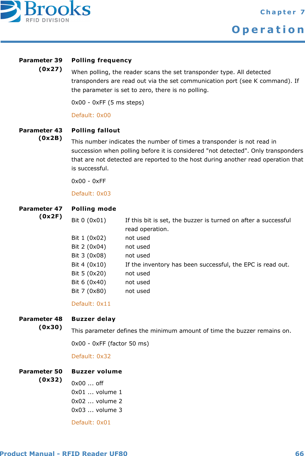 Product Manual - RFID Reader UF80 66 Chapter 7OperationParameter 39(0x27)Polling frequency When polling, the reader scans the set transponder type. All detected transponders are read out via the set communication port (see K command). If the parameter is set to zero, there is no polling.0x00 - 0xFF (5 ms steps)Default: 0x00Parameter 43(0x2B)Polling falloutThis number indicates the number of times a transponder is not read in succession when polling before it is considered &quot;not detected&quot;. Only transponders that are not detected are reported to the host during another read operation that is successful.0x00 - 0xFFDefault: 0x03Parameter 47(0x2F)Polling mode Bit 0 (0x01) If this bit is set, the buzzer is turned on after a successfulread operation.Bit 1 (0x02) not usedBit 2 (0x04) not usedBit 3 (0x08) not usedBit 4 (0x10) If the inventory has been successful, the EPC is read out.Bit 5 (0x20) not usedBit 6 (0x40) not usedBit 7 (0x80) not usedDefault: 0x11Parameter 48(0x30)Buzzer delayThis parameter defines the minimum amount of time the buzzer remains on.0x00 - 0xFF (factor 50 ms)Default: 0x32Parameter 50(0x32)Buzzer volume0x00 ... off0x01 ... volume 10x02 ... volume 20x03 ... volume 3Default: 0x01