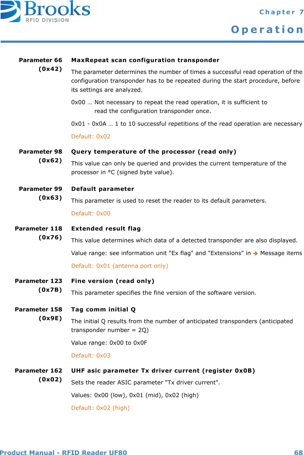 Product Manual - RFID Reader UF80 68 Chapter 7OperationParameter 66(0x42)MaxRepeat scan configuration transponderThe parameter determines the number of times a successful read operation of the configuration transponder has to be repeated during the start procedure, before its settings are analyzed.0x00 … Not necessary to repeat the read operation, it is sufficient to read the configuration transponder once.0x01 - 0x0A … 1 to 10 successful repetitions of the read operation are necessaryDefault: 0x02Parameter 98(0x62)Query temperature of the processor (read only)This value can only be queried and provides the current temperature of the processor in °C (signed byte value).Parameter 99(0x63)Default parameterThis parameter is used to reset the reader to its default parameters.Default: 0x00Parameter 118(0x76)Extended result flagThis value determines which data of a detected transponder are also displayed.Value range: see information unit &quot;Ex flag&quot; and &quot;Extensions&quot; in  Message itemsDefault: 0x01 (antenna port only)Parameter 123(0x7B)Fine version (read only)This parameter specifies the fine version of the software version.Parameter 158(0x9E)Tag comm initial QThe initial Q results from the number of anticipated transponders (anticipated transponder number = 2Q)Value range: 0x00 to 0x0FDefault: 0x03Parameter 162(0x02)UHF asic parameter Tx driver current (register 0x0B)Sets the reader ASIC parameter &quot;Tx driver current&quot;.Values: 0x00 (low), 0x01 (mid), 0x02 (high)Default: 0x02 (high)