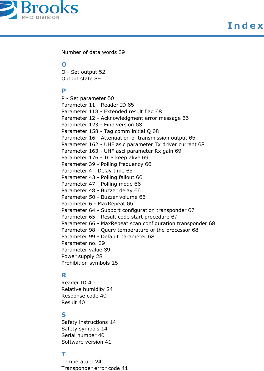  IndexNumber of data words 39OO - Set output 52Output state 39PP - Set parameter 50Parameter 11 - Reader ID 65Parameter 118 - Extended result flag 68Parameter 12 - Acknowledgment error message 65Parameter 123 - Fine version 68Parameter 158 - Tag comm initial Q 68Parameter 16 - Attenuation of transmission output 65Parameter 162 - UHF asic parameter Tx driver current 68Parameter 163 - UHF asci parameter Rx gain 69Parameter 176 - TCP keep alive 69Parameter 39 - Polling frequency 66Parameter 4 - Delay time 65Parameter 43 - Polling fallout 66Parameter 47 - Polling mode 66Parameter 48 - Buzzer delay 66Parameter 50 - Buzzer volume 66Parameter 6 - MaxRepeat 65Parameter 64 - Support configuration transponder 67Parameter 65 - Result code start procedure 67Parameter 66 - MaxRepeat scan configuration transponder 68Parameter 98 - Query temperature of the processor 68Parameter 99 - Default parameter 68Parameter no. 39Parameter value 39Power supply 28Prohibition symbols 15RReader ID 40Relative humidity 24Response code 40Result 40SSafety instructions 14Safety symbols 14Serial number 40Software version 41TTemperature 24Transponder error code 41