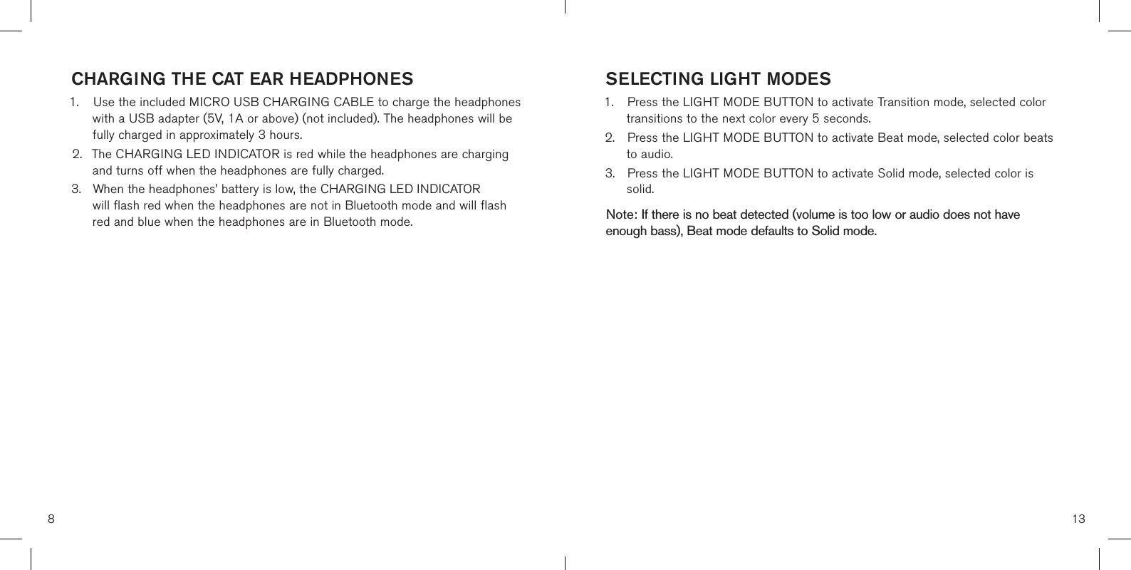 8CHARGING THE CAT EAR HEADPHONES1. Use the included MICRO USB CHARGING CABLE to charge the headphoneswith a USB adapter (5V, 1A or above) (not included). The headphones will befully charged in approximately 3 hours.2. The CHARGING LED INDICATOR is red while the headphones are chargingand turns off when the headphones are fully charged.3. When the headphones’ battery is low, the CHARGING LED INDICATORwill flash red when the headphones are not in Bluetooth mode and will flashred and blue when the headphones are in Bluetooth mode.SELECTING LIGHT MODES1. Press the LIGHT MODE BUTTON to activate Transition mode, selected colortransitions to the next color every 5 seconds.2. Press the LIGHT MODE BUTTON to activate Beat mode, selected color beatsto audio.3. Press the LIGHT MODE BUTTON to activate Solid mode, selected color issolid.Note: If there is no beat detected (volume is too low or audio does not have enough bass), Beat mode defaults to Solid mode. 13