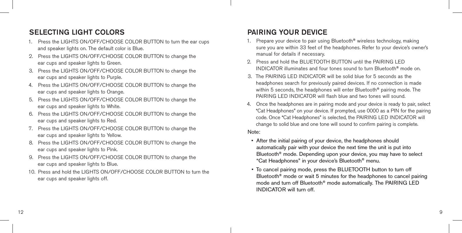 12SELECTING LIGHT COLORS1. Press the LIGHTS ON/OFF/CHOOSE COLOR BUTTON to turn the ear cupsand speaker lights on. The default color is Blue.2. Press the LIGHTS ON/OFF/CHOOSE COLOR BUTTON to change theear cups and speaker lights to Green.3. Press the LIGHTS ON/OFF/CHOOSE COLOR BUTTON to change theear cups and speaker lights to Purple.4. Press the LIGHTS ON/OFF/CHOOSE COLOR BUTTON to change theear cups and speaker lights to Orange.5. Press the LIGHTS ON/OFF/CHOOSE COLOR BUTTON to change theear cups and speaker lights to White.6. Press the LIGHTS ON/OFF/CHOOSE COLOR BUTTON to change theear cups and speaker lights to Red.7. Press the LIGHTS ON/OFF/CHOOSE COLOR BUTTON to change theear cups and speaker lights to Yellow.8. Press the LIGHTS ON/OFF/CHOOSE COLOR BUTTON to change theear cups and speaker lights to Pink.9. Press the LIGHTS ON/OFF/CHOOSE COLOR BUTTON to change theear cups and speaker lights to Blue.10. Press and hold the LIGHTS ON/OFF/CHOOSE COLOR BUTTON to turn theear cups and speaker lights off.9PAIRING YOUR DEVICE1.  Prepare your device to pair using Bluetooth® wireless technology, makingsure you are within 33 feet of the headphones. Refer to your device’s owner’s manual for details if necessary. 2. Press and hold the BLUETOOTH BUTTON until the PAIRING LEDINDICATOR illuminates and four tones sound to turn Bluetooth® mode on.3. The PAIRING LED INDICATOR will be solid blue for 5 seconds as theheadphones search for previously paired devices. If no connection is madewithin 5 seconds, the headphones will enter Bluetooth® pairing mode. ThePAIRING LED INDICATOR will flash blue and two tones will sound.4. Once the headphones are in pairing mode and your device is ready to pair, select“Cat Headphones” on your device. If prompted, use 0000 as a PIN for the pairingcode. Once “Cat Headphones” is selected, the PAIRING LED INDICATOR willchange to solid blue and one tone will sound to confirm pairing is complete.Note: • After the initial pairing of your device, the headphones shouldautomatically pair with your device the next time the unit is put intoBluetooth® mode. Depending upon your device, you may have to select“Cat Headphones” in your device’s Bluetooth® menu.• To cancel pairing mode, press the BLUETOOTH button to turn offBluetooth® mode or wait 5 minutes for the headphones to cancel pairingmode and turn off Bluetooth® mode automatically. The PAIRING LEDINDICATOR will turn off.